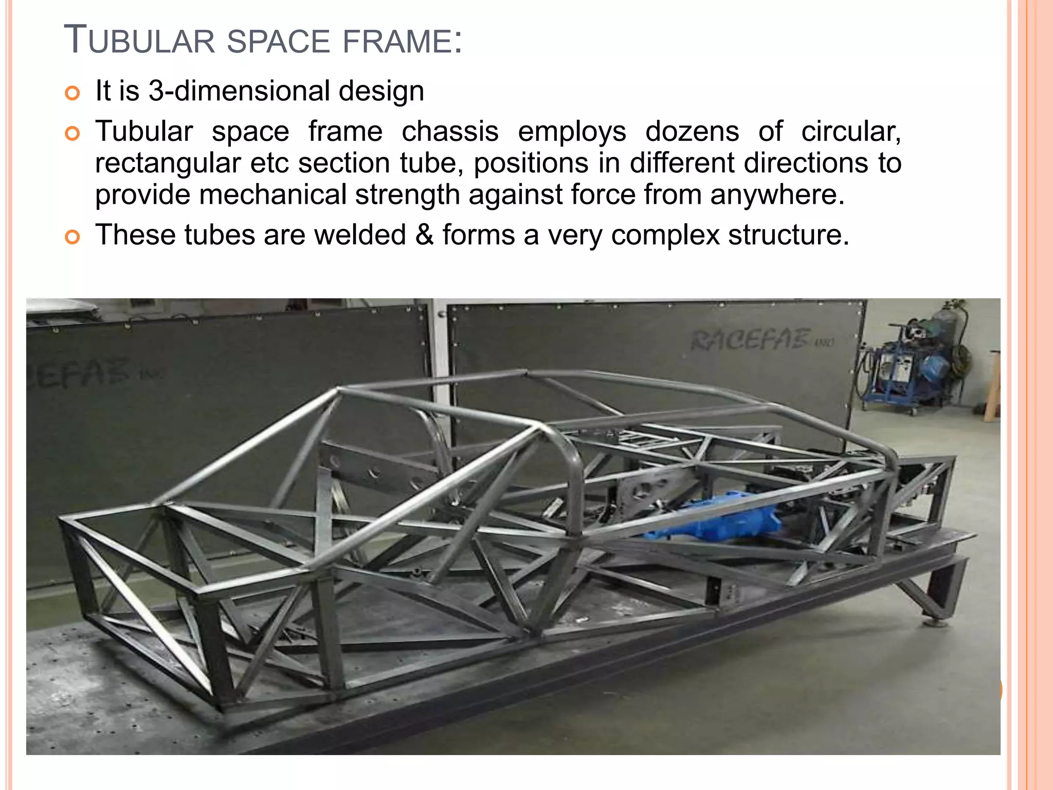 TUBULAR SPACE FRAME:
 It is 3-dimensional design
 Tubular space frame chassis employs dozens of circular,
rectangular etc section tube, positions in different directions to
provide mechanical strength against force from anywhere.
 These tubes are welded & forms a very complex structure.
 
