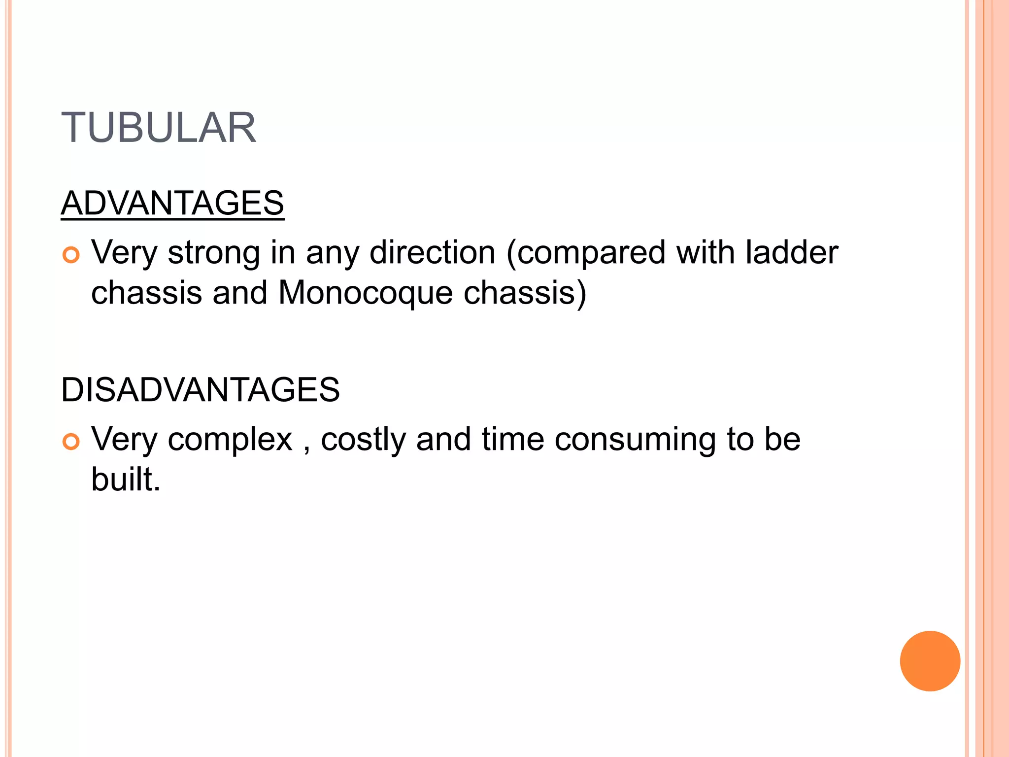 TUBULAR
ADVANTAGES
 Very strong in any direction (compared with ladder
chassis and Monocoque chassis)
DISADVANTAGES
 Very complex , costly and time consuming to be
built.
 
