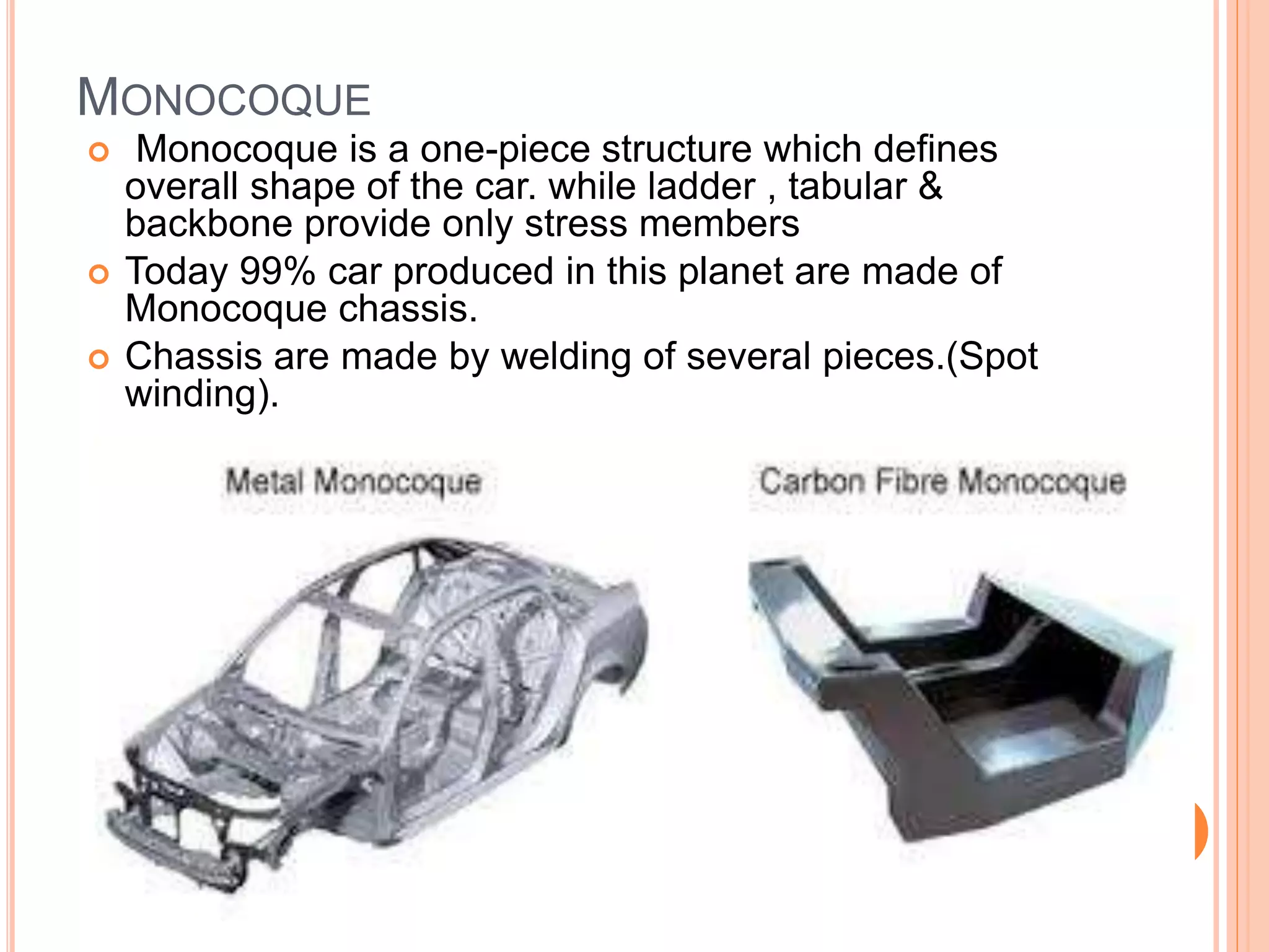 MONOCOQUE
 Monocoque is a one-piece structure which defines
overall shape of the car. while ladder , tabular &
backbone provide only stress members
 Today 99% car produced in this planet are made of
Monocoque chassis.
 Chassis are made by welding of several pieces.(Spot
winding).
 