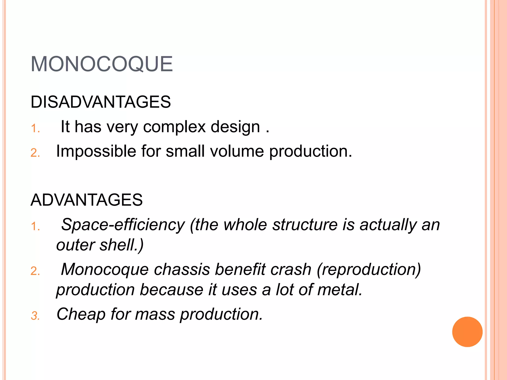 MONOCOQUE
DISADVANTAGES
1. It has very complex design .
2. Impossible for small volume production.
ADVANTAGES
1. Space-efficiency (the whole structure is actually an
outer shell.)
2. Monocoque chassis benefit crash (reproduction)
production because it uses a lot of metal.
3. Cheap for mass production.
 