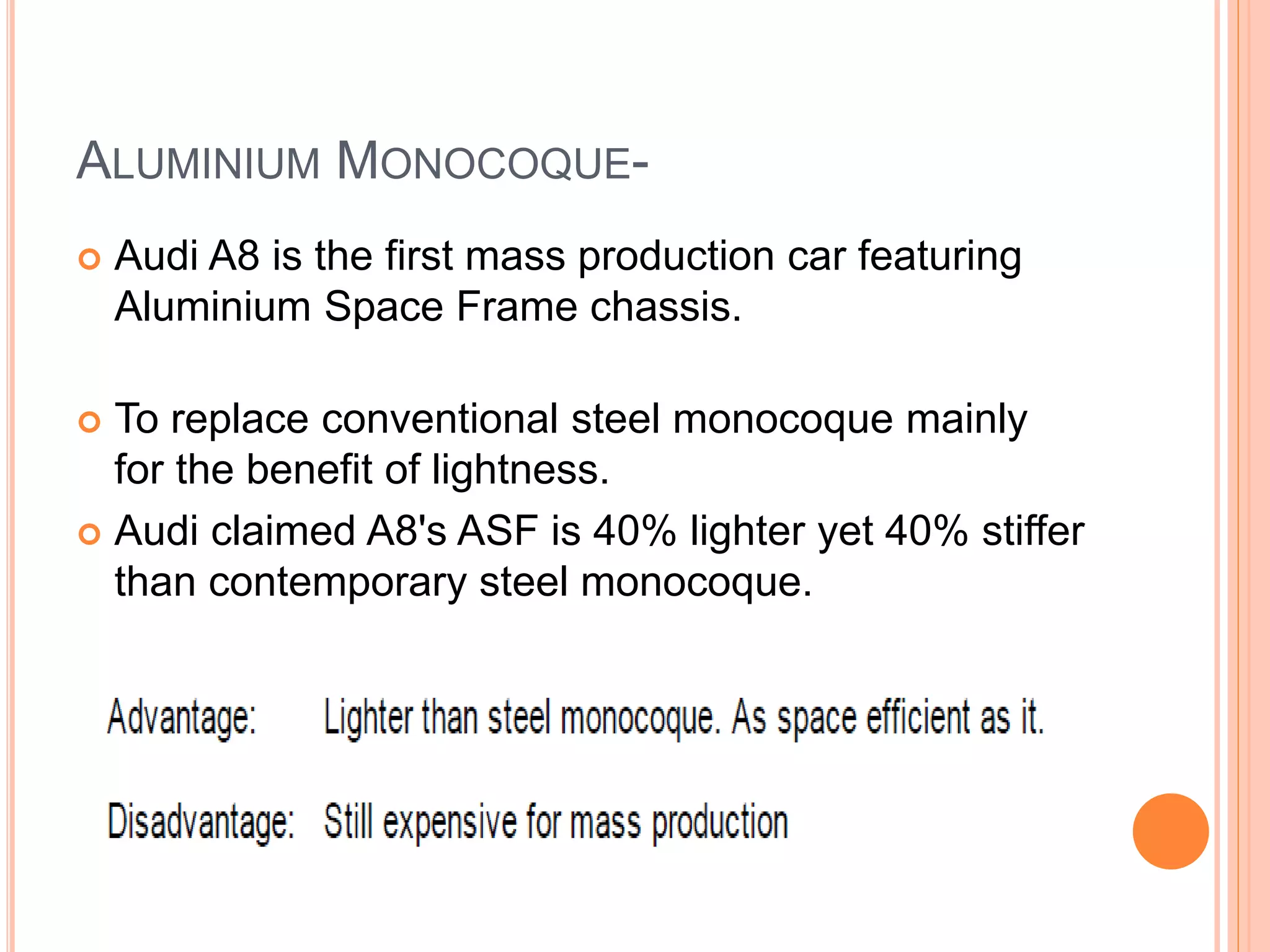 ALUMINIUM MONOCOQUE-
 Audi A8 is the first mass production car featuring
Aluminium Space Frame chassis.
 To replace conventional steel monocoque mainly
for the benefit of lightness.
 Audi claimed A8's ASF is 40% lighter yet 40% stiffer
than contemporary steel monocoque.
 