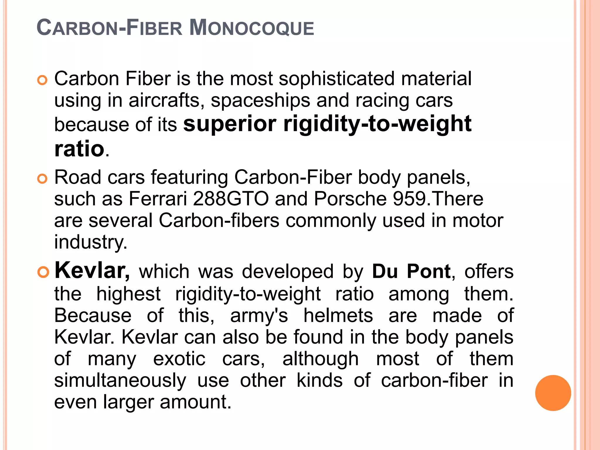 CARBON-FIBER MONOCOQUE
 Carbon Fiber is the most sophisticated material
using in aircrafts, spaceships and racing cars
because of its superior rigidity-to-weight
ratio.
 Road cars featuring Carbon-Fiber body panels,
such as Ferrari 288GTO and Porsche 959.There
are several Carbon-fibers commonly used in motor
industry.
 Kevlar, which was developed by Du Pont, offers
the highest rigidity-to-weight ratio among them.
Because of this, army's helmets are made of
Kevlar. Kevlar can also be found in the body panels
of many exotic cars, although most of them
simultaneously use other kinds of carbon-fiber in
even larger amount.
 