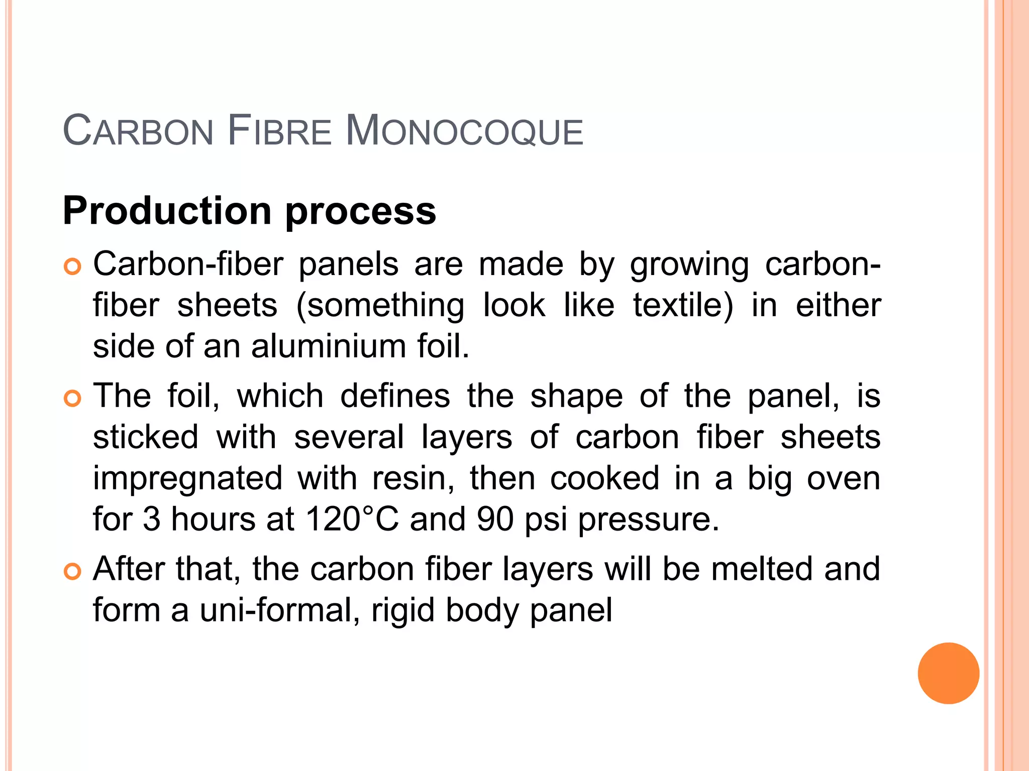 CARBON FIBRE MONOCOQUE
Production process
 Carbon-fiber panels are made by growing carbon-
fiber sheets (something look like textile) in either
side of an aluminium foil.
 The foil, which defines the shape of the panel, is
sticked with several layers of carbon fiber sheets
impregnated with resin, then cooked in a big oven
for 3 hours at 120°C and 90 psi pressure.
 After that, the carbon fiber layers will be melted and
form a uni-formal, rigid body panel
 