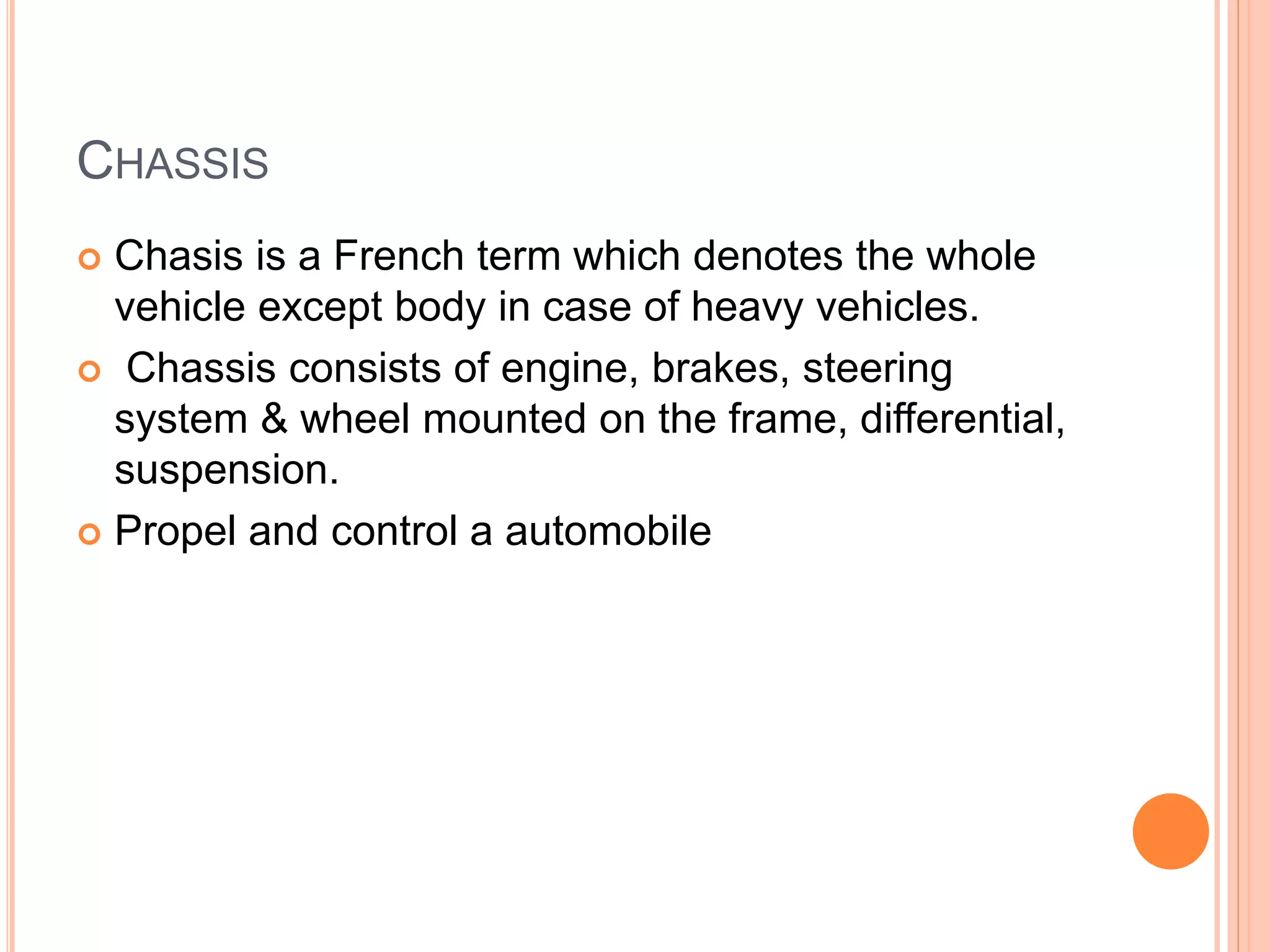 CHASSIS
 Chasis is a French term which denotes the whole
vehicle except body in case of heavy vehicles.
 Chassis consists of engine, brakes, steering
system & wheel mounted on the frame, differential,
suspension.
 Propel and control a automobile
 