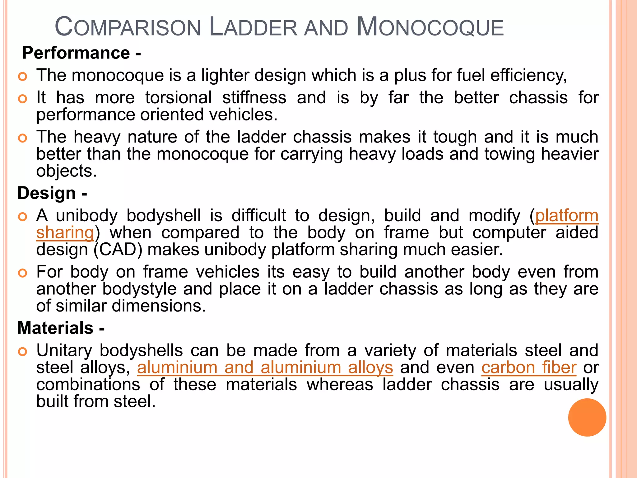 COMPARISON LADDER AND MONOCOQUE
Performance -
 The monocoque is a lighter design which is a plus for fuel efficiency,
 It has more torsional stiffness and is by far the better chassis for
performance oriented vehicles.
 The heavy nature of the ladder chassis makes it tough and it is much
better than the monocoque for carrying heavy loads and towing heavier
objects.
Design -
 A unibody bodyshell is difficult to design, build and modify (platform
sharing) when compared to the body on frame but computer aided
design (CAD) makes unibody platform sharing much easier.
 For body on frame vehicles its easy to build another body even from
another bodystyle and place it on a ladder chassis as long as they are
of similar dimensions.
Materials -
 Unitary bodyshells can be made from a variety of materials steel and
steel alloys, aluminium and aluminium alloys and even carbon fiber or
combinations of these materials whereas ladder chassis are usually
built from steel.
 