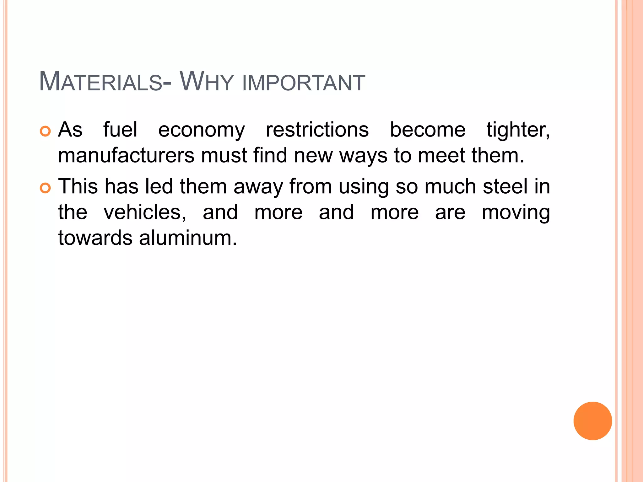 MATERIALS- WHY IMPORTANT
 As fuel economy restrictions become tighter,
manufacturers must find new ways to meet them.
 This has led them away from using so much steel in
the vehicles, and more and more are moving
towards aluminum.
 