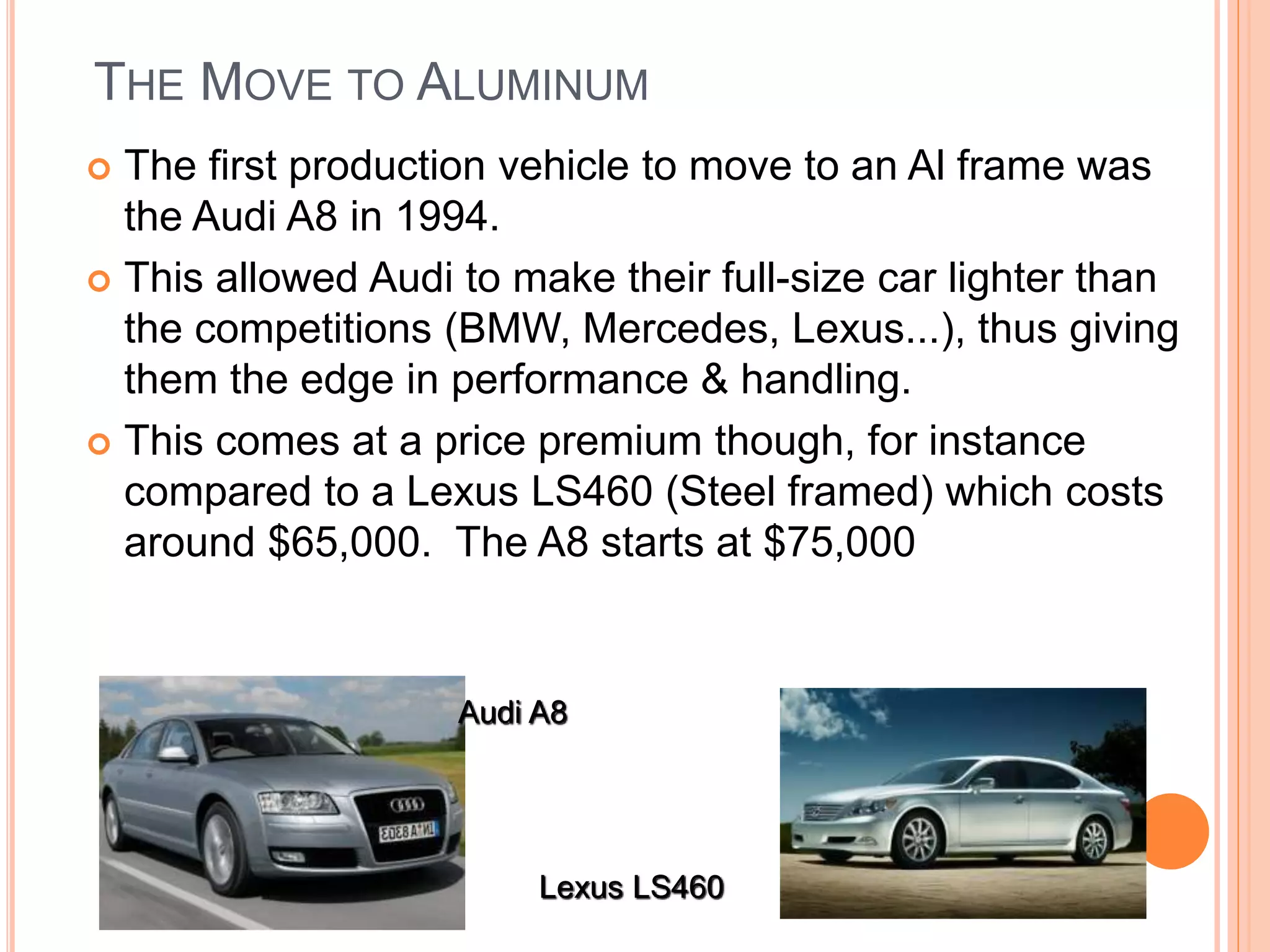 THE MOVE TO ALUMINUM
 The first production vehicle to move to an Al frame was
the Audi A8 in 1994.
 This allowed Audi to make their full-size car lighter than
the competitions (BMW, Mercedes, Lexus...), thus giving
them the edge in performance & handling.
 This comes at a price premium though, for instance
compared to a Lexus LS460 (Steel framed) which costs
around $65,000. The A8 starts at $75,000
Audi A8
Lexus LS460
 