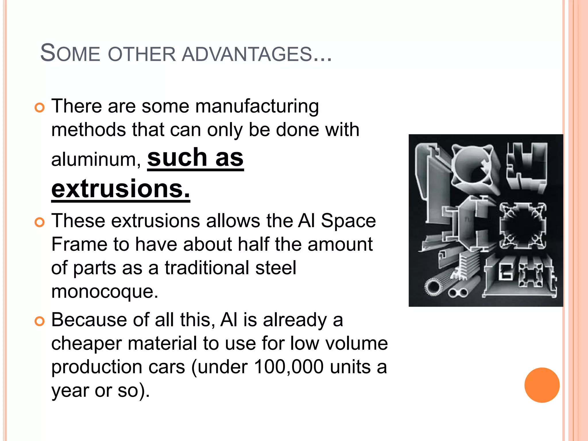 SOME OTHER ADVANTAGES...
 There are some manufacturing
methods that can only be done with
aluminum, such as
extrusions.
 These extrusions allows the Al Space
Frame to have about half the amount
of parts as a traditional steel
monocoque.
 Because of all this, Al is already a
cheaper material to use for low volume
production cars (under 100,000 units a
year or so).
 