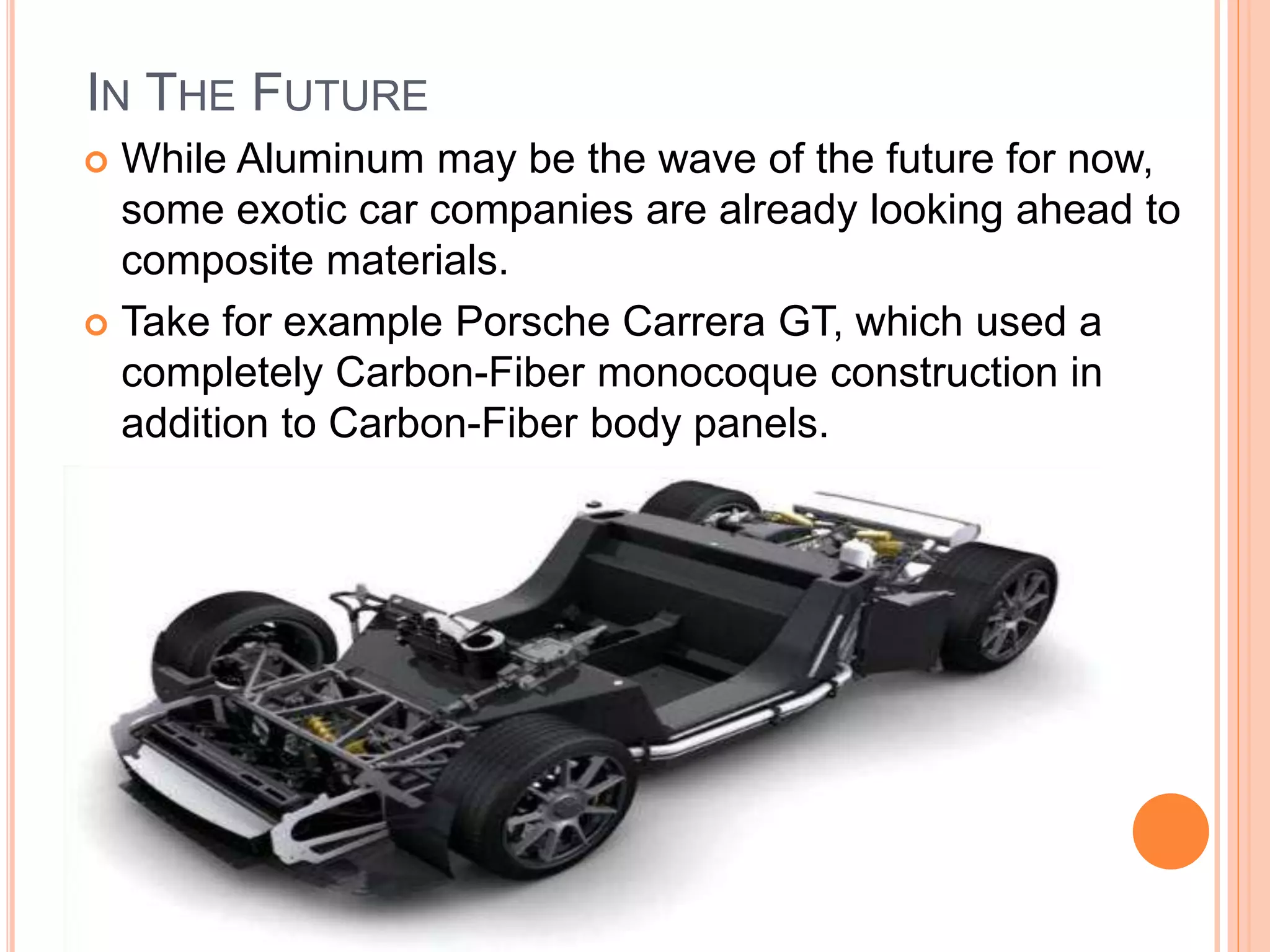IN THE FUTURE
 While Aluminum may be the wave of the future for now,
some exotic car companies are already looking ahead to
composite materials.
 Take for example Porsche Carrera GT, which used a
completely Carbon-Fiber monocoque construction in
addition to Carbon-Fiber body panels.
 