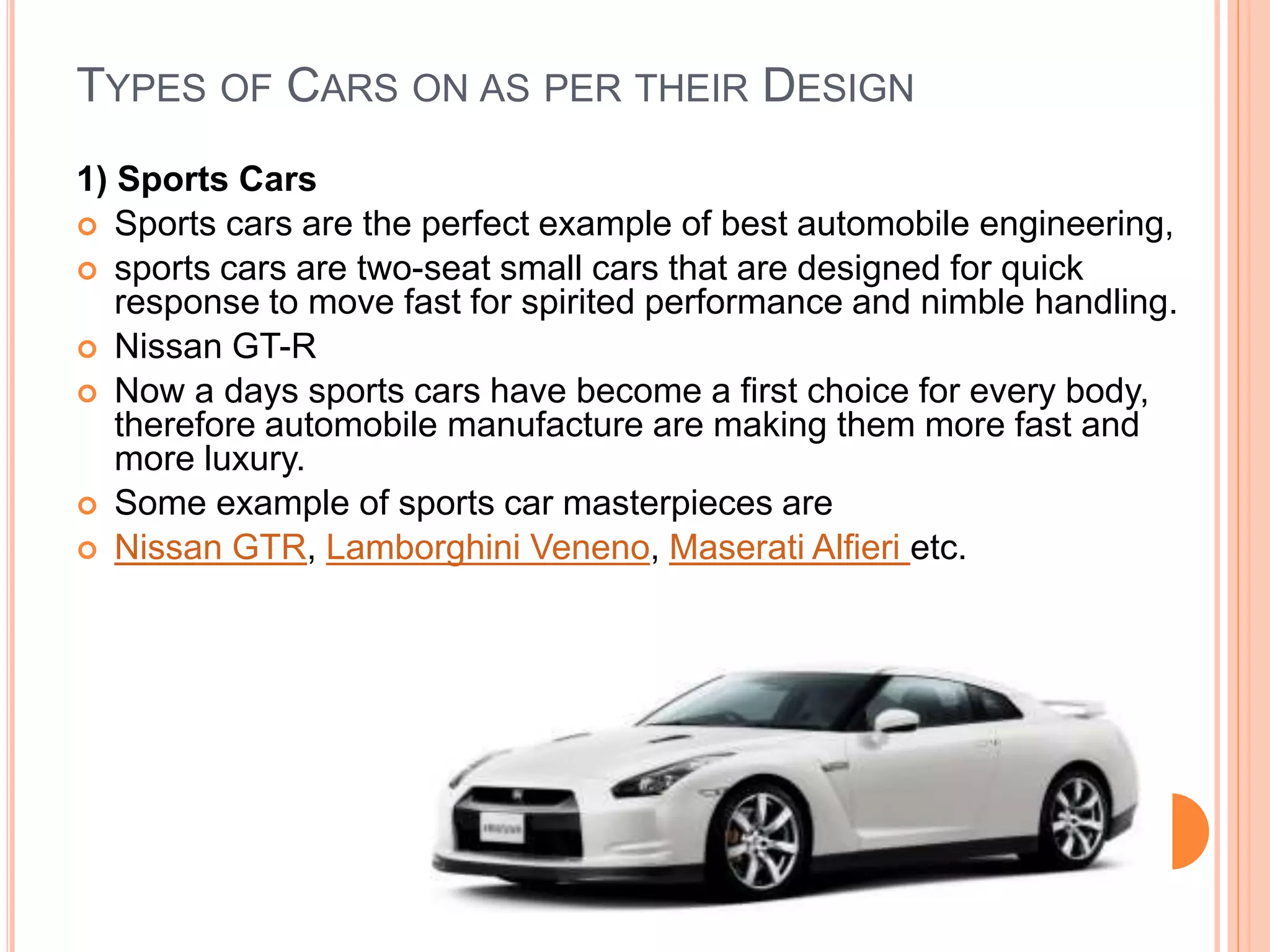 TYPES OF CARS ON AS PER THEIR DESIGN
1) Sports Cars
 Sports cars are the perfect example of best automobile engineering,
 sports cars are two-seat small cars that are designed for quick
response to move fast for spirited performance and nimble handling.
 Nissan GT-R
 Now a days sports cars have become a first choice for every body,
therefore automobile manufacture are making them more fast and
more luxury.
 Some example of sports car masterpieces are
 Nissan GTR, Lamborghini Veneno, Maserati Alfieri etc.
 