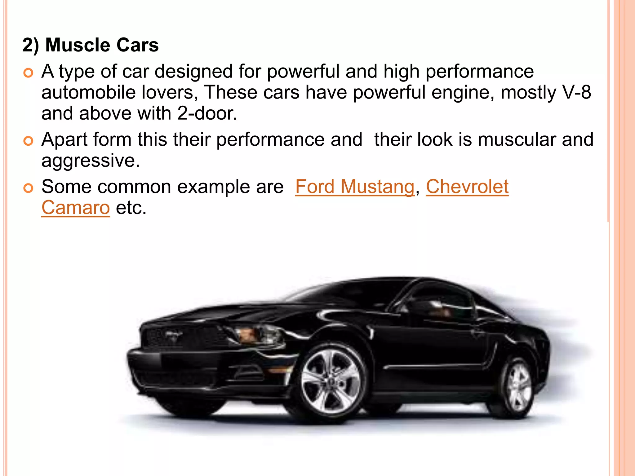 2) Muscle Cars
 A type of car designed for powerful and high performance
automobile lovers, These cars have powerful engine, mostly V-8
and above with 2-door.
 Apart form this their performance and their look is muscular and
aggressive.
 Some common example are Ford Mustang, Chevrolet
Camaro etc.
 