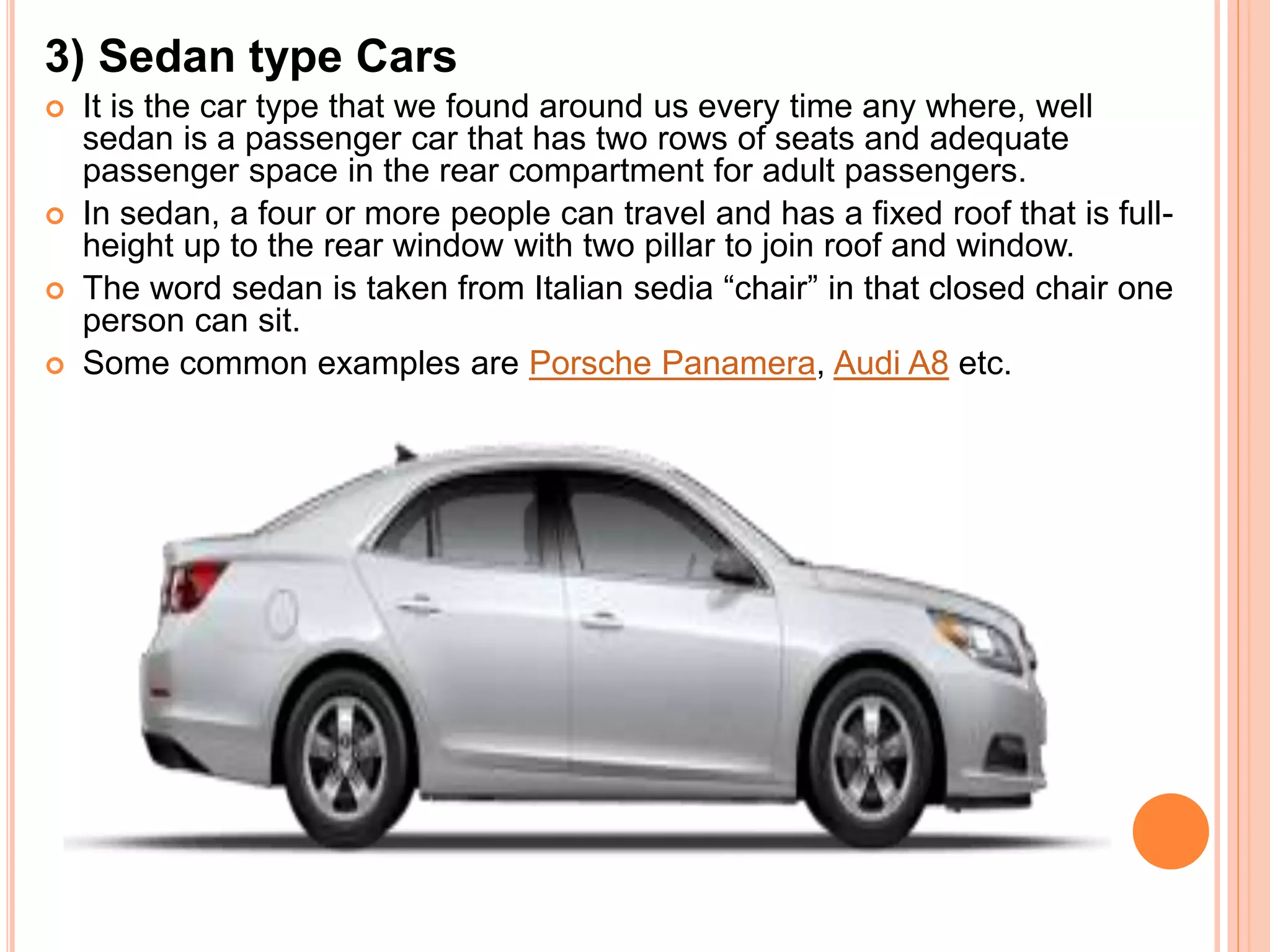 3) Sedan type Cars
 It is the car type that we found around us every time any where, well
sedan is a passenger car that has two rows of seats and adequate
passenger space in the rear compartment for adult passengers.
 In sedan, a four or more people can travel and has a fixed roof that is full-
height up to the rear window with two pillar to join roof and window.
 The word sedan is taken from Italian sedia “chair” in that closed chair one
person can sit.
 Some common examples are Porsche Panamera, Audi A8 etc.
 
