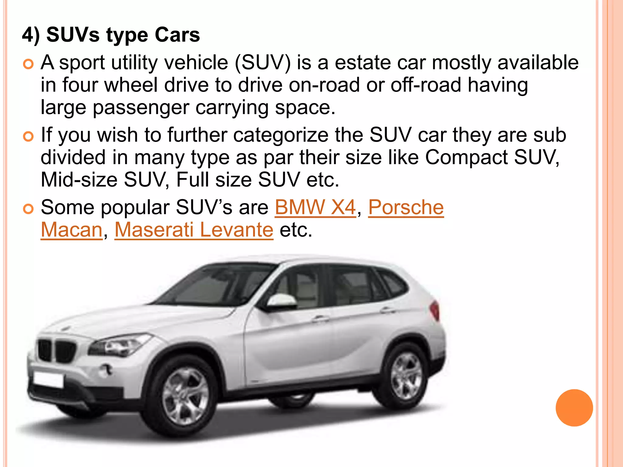 4) SUVs type Cars
 A sport utility vehicle (SUV) is a estate car mostly available
in four wheel drive to drive on-road or off-road having
large passenger carrying space.
 If you wish to further categorize the SUV car they are sub
divided in many type as par their size like Compact SUV,
Mid-size SUV, Full size SUV etc.
 Some popular SUV’s are BMW X4, Porsche
Macan, Maserati Levante etc.
 