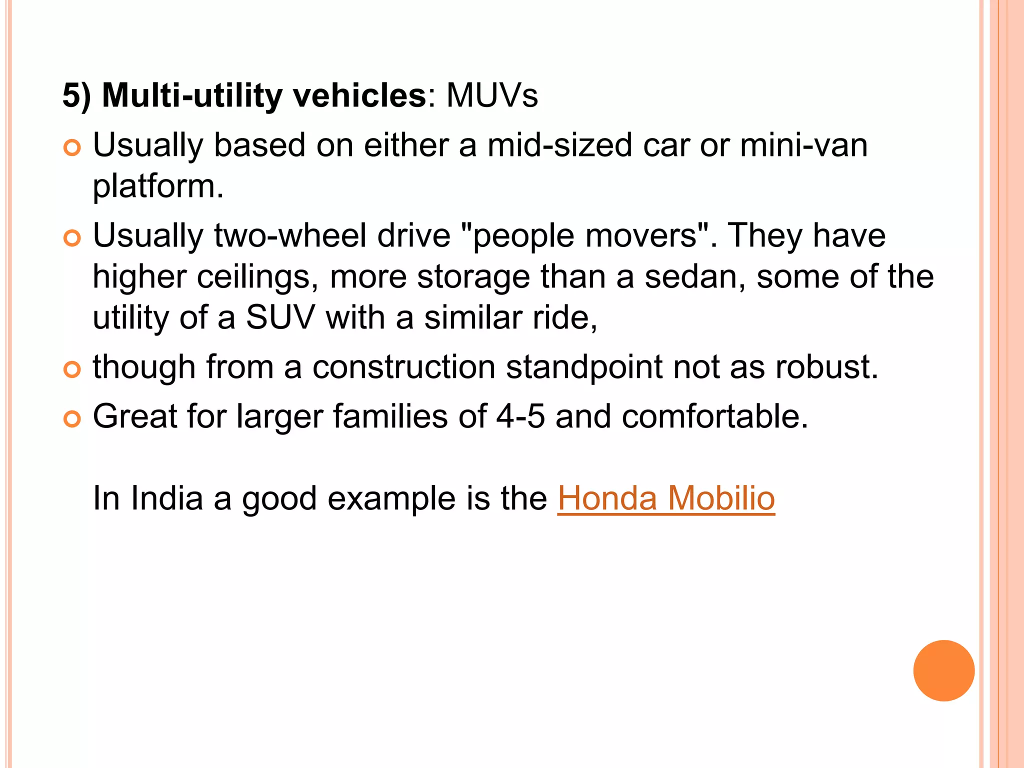 5) Multi-utility vehicles: MUVs
 Usually based on either a mid-sized car or mini-van
platform.
 Usually two-wheel drive "people movers". They have
higher ceilings, more storage than a sedan, some of the
utility of a SUV with a similar ride,
 though from a construction standpoint not as robust.
 Great for larger families of 4-5 and comfortable.
In India a good example is the Honda Mobilio
 