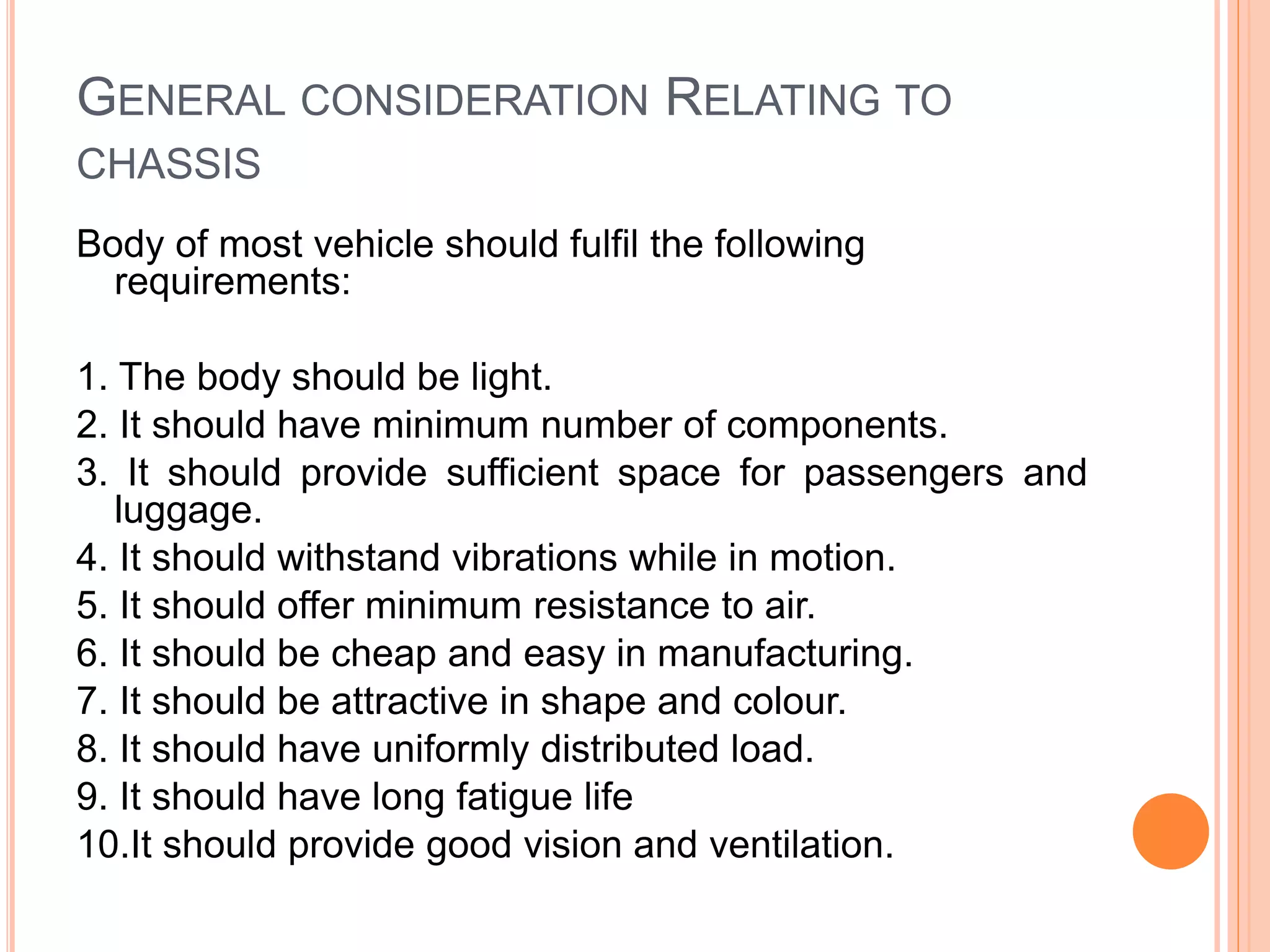 GENERAL CONSIDERATION RELATING TO
CHASSIS
Body of most vehicle should fulfil the following
requirements:
1. The body should be light.
2. It should have minimum number of components.
3. It should provide sufficient space for passengers and
luggage.
4. It should withstand vibrations while in motion.
5. It should offer minimum resistance to air.
6. It should be cheap and easy in manufacturing.
7. It should be attractive in shape and colour.
8. It should have uniformly distributed load.
9. It should have long fatigue life
10.It should provide good vision and ventilation.
 