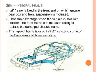 SEMI - INTEGRAL FRAME
 half frame is fixed in the front end on which engine
gear box and front suspension is mounted.
 It has the advantage when the vehicle is met with
accident the front frame can be taken easily to
replace the damaged chassis frame.
 This type of frame is used in FIAT cars and some of
the European and American cars.
 