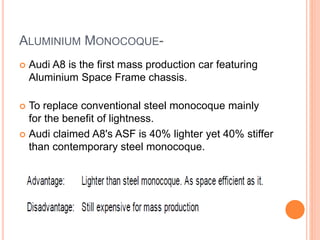 ALUMINIUM MONOCOQUE-
 Audi A8 is the first mass production car featuring
Aluminium Space Frame chassis.
 To replace conventional steel monocoque mainly
for the benefit of lightness.
 Audi claimed A8's ASF is 40% lighter yet 40% stiffer
than contemporary steel monocoque.
 