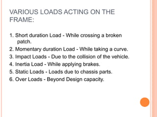 VARIOUS LOADS ACTING ON THE
FRAME:
1. Short duration Load - While crossing a broken
patch.
2. Momentary duration Load - While taking a curve.
3. Impact Loads - Due to the collision of the vehicle.
4. Inertia Load - While applying brakes.
5. Static Loads - Loads due to chassis parts.
6. Over Loads - Beyond Design capacity.
 