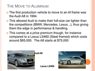 THE MOVE TO ALUMINUM
 The first production vehicle to move to an Al frame was
the Audi A8 in 1994.
 This allowed Audi to make their full-size car lighter than
the competitions (BMW, Mercedes, Lexus...), thus giving
them the edge in performance & handling.
 This comes at a price premium though, for instance
compared to a Lexus LS460 (Steel framed) which costs
around $65,000. The A8 starts at $75,000
Audi A8
Lexus LS460
 