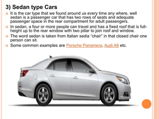 3) Sedan type Cars
 It is the car type that we found around us every time any where, well
sedan is a passenger car that has two rows of seats and adequate
passenger space in the rear compartment for adult passengers.
 In sedan, a four or more people can travel and has a fixed roof that is full-
height up to the rear window with two pillar to join roof and window.
 The word sedan is taken from Italian sedia “chair” in that closed chair one
person can sit.
 Some common examples are Porsche Panamera, Audi A8 etc.
 