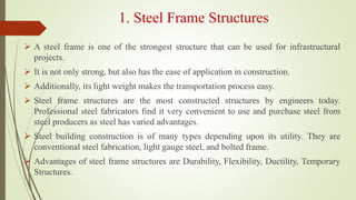 1. Steel Frame Structures
 A steel frame is one of the strongest structure that can be used for infrastructural
projects.
 It is not only strong, but also has the ease of application in construction.
 Additionally, its light weight makes the transportation process easy.
 Steel frame structures are the most constructed structures by engineers today.
Professional steel fabricators find it very convenient to use and purchase steel from
steel producers as steel has varied advantages.
 Steel building construction is of many types depending upon its utility. They are
conventional steel fabrication, light gauge steel, and bolted frame.
 Advantages of steel frame structures are Durability, Flexibility, Ductility, Temporary
Structures.
 