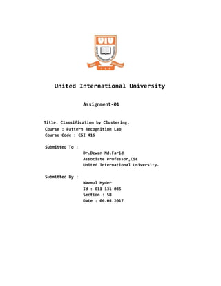 United International University
​​Assignment-01
​​Title: Classification by Clustering.
Course : Pattern Recognition Lab
Course Code : CSI 416
Submitted To :
Dr.Dewan Md.Farid
Associate Professor,CSE
United International University.
Submitted By :
Nazmul Hyder
Id : 011 131 085
Section : SB
Date : 06.08.2017
 