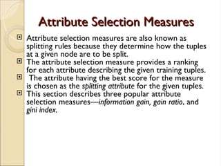 Attribute Selection Measures
Attribute Selection Measures
 Attribute selection measures are also known as
splitting rules because they determine how the tuples
at a given node are to be split.
 The attribute selection measure provides a ranking
for each attribute describing the given training tuples.
 The attribute having the best score for the measure
is chosen as the splitting attribute for the given tuples.
 This section describes three popular attribute
selection measures—information gain, gain ratio, and
gini index.
 