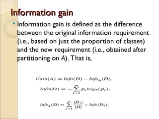 Information gain
Information gain
 Information gain is defined as the difference
between the original information requirement
(i.e., based on just the proportion of classes)
and the new requirement (i.e., obtained after
partitioning on A). That is,
 