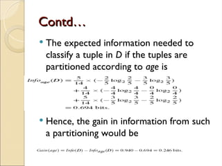 Contd…
Contd…
 The expected information needed to
classify a tuple in D if the tuples are
partitioned according to age is
 Hence, the gain in information from such
a partitioning would be
 