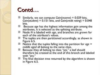 Contd…
Contd…
 Similarly, we can compute Gain(income) = 0.029 bits,
Gain(student) = 0.151 bits, and Gain(credit rating) = 0.048
bits.
 Because age has the highest information gain among the
attributes, it is selected as the splitting attribute.
 Node N is labeled with age, and branches are grown for
each of the attribute’s values.
 The tuples are then partitioned accordingly, as shown in
Figure 6.5.
 Notice that the tuples falling into the partition for age =
middle aged all belong to the same class.
 Because they all belong to class “yes,” a leaf should
therefore be created at the end of this branch and labeled
with “yes.”
 The final decision tree returned by the algorithm is shown
in Figure 6.5.
 