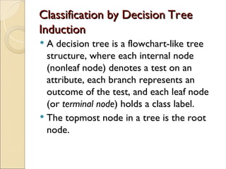 Classification by Decision Tree
Classification by Decision Tree
Induction
Induction
 A decision tree is a flowchart-like tree
structure, where each internal node
(nonleaf node) denotes a test on an
attribute, each branch represents an
outcome of the test, and each leaf node
(or terminal node) holds a class label.
 The topmost node in a tree is the root
node.
 