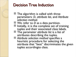 Decision Tree Induction
Decision Tree Induction
 The algorithm is called with three
parameters: D, attribute list, and Attribute
selection method.
 We refer to D as a data partition.
 Initially, it is the complete set of training
tuples and their associated class labels.
 The parameter attribute list is a list of
attributes describing the tuples.
 Attribute selection method specifies a
heuristic procedure for selecting the
attribute that “best” discriminates the given
tuples accordingto class.
 