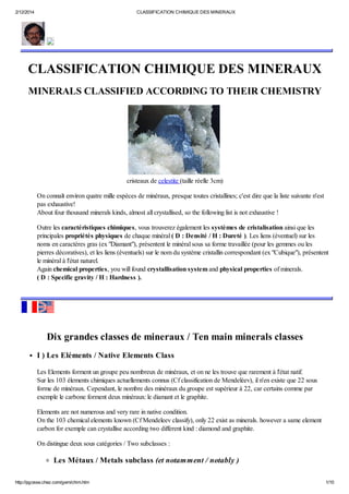 2/12/2014 CLASSIFICATION CHIMIQUE DES MINERAUX
http://pgosse.chez.com/gem/chim.htm 1/10
CLASSIFICATION CHIMIQUE DES MINERAUX
MINERALS CLASSIFIED ACCORDING TO THEIR CHEMISTRY
cristeaux de celestite (taille réelle 3cm)
On connaît environ quatre mille espèces de minéraux, presque toutes cristallines; c'est dire que la liste suivante n'est
pas exhaustive!
About four thousand minerals kinds, almost all crystallised, so the following list is not exhaustive !
Outre les caractéristiques chimiques, vous trouverez également les systèmes de cristalisation ainsi que les
principales propriétés physiques de chaque minéral ( D : Densité / H : Dureté ). Les liens (éventuel) sur les
noms en caractères gras (ex "Diamant"), présentent le minéral sous sa forme travaillée (pour les gemmes ou les
pierres décoratives), et les liens (éventuels) sur le nom du système cristallin correspondant (ex "Cubique"), présentent
le minéral à l'état naturel.
Again chemical properties, you will found crystallisation system and physical properties of minerals.
( D : Specific gravity / H : Hardness ).
Dix grandes classes de mineraux / Ten main minerals classes
I ) Les Eléments / Native Elements Class
Les Elements forment un groupe peu nombreux de minéraux, et on ne les trouve que rarement à l'état natif.
Sur les 103 élements chimiques actuellements connus (Cf classification de Mendeléev), il n'en existe que 22 sous
forme de minéraux. Cependant, le nombre des minéraux du groupe est supérieur à 22, car certains comme par
exemple le carbone forment deux minéraux: le diamant et le graphite.
Elements are not numerous and very rare in native condition.
On the 103 chemical elements known (Cf Mendeleev classify), only 22 exist as minerals. however a same element
carbon for exemple can crystallise according two different kind : diamond and graphite.
On distingue deux sous catégories / Two subclasses :
Les Métaux / Metals subclass (et notamment / notably )
 