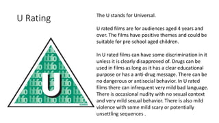 U Rating The U stands for Universal.
U rated films are for audiences aged 4 years and
over. The films have positive themes and could be
suitable for pre-school aged children.
In U rated films can have some discrimination in it
unless it is clearly disapproved of. Drugs can be
used in films as long as it has a clear educational
purpose or has a anti-drug message. There can be
no dangerous or antisocial behavior. In U rated
films there can infrequent very mild bad language.
There is occasional nudity with no sexual context
and very mild sexual behavior. There is also mild
violence with some mild scary or potentially
unsettling sequences .
 