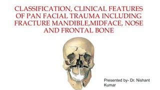 CLASSIFICATION, CLINICAL FEATURES
OF PAN FACIAL TRAUMA INCLUDING
FRACTURE MANDIBLE,MIDFACE, NOSE
AND FRONTAL BONE
Presented by- Dr. Nishant
Kumar
 
