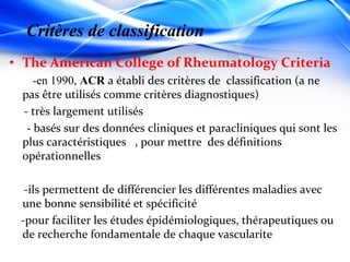 • The American College of Rheumatology Criteria
-en 1990, ACR a établi des critères de classification (a ne
pas être utilisés comme critères diagnostiques)
- très largement utilisés
- basés sur des données cliniques et paracliniques qui sont les
plus caractéristiques , pour mettre des définitions
opérationnelles
-ils permettent de différencier les différentes maladies avec
une bonne sensibilité et spécificité
-pour faciliter les études épidémiologiques, thérapeutiques ou
de recherche fondamentale de chaque vascularite
Critères de classification
 