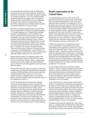 were summed at the end of the listing. On Wednesdays,                  Death registration in the
CHapter 1


            the general account was made and printed. The bills were
            distributed on Thursday to subscribers who paid 4 shillings            united States
            for an annual subscription. 2) In 1534, Queen Elizabeth
            introduced quarantine and plague orders in England. 3)                 The English Registration Act of 1837 served as the
            Shortly thereafter, parish registers were also established             prototype of the first state registration law in the United
            in England. These registers recorded baptisms rather                   States, enacted by Massachusetts in 1842. In the years
            than births and burials instead of deaths, and the registers           following, births and deaths were registered in a few of
            contained no information on causes of death.                           the largest cities and several states. In 1855, the American
                                                                                   Medical Association (AMA) adopted a resolution urging
            More than a century later, John Graunt conceived of the                its members to take immediate and concerted action in
            idea of using the Bills of Mortality for analytical purposes           petitioning legislative bodies to establish offices for the
            (1). He made ingenious use of imperfect data and made                  registration of vital events. By 1900, 10 states and the
            a number of generalizations, such as mortality in the                  District of Columbia had met the requirements of the U.S.
            earliest years of life being relatively high. In the absence           Bureau of the Census for admission to the U.S. Death
            of mortality data by age, Graunt estimated the number                  Registration Area. The compilation of annual mortality
            of deaths among children under age 5 years as follows:                 statistics for the United States began with these states in
            “Having premised these general Advertisements, our first               1900. Nationwide coverage was achieved in 1933.
            observations upon the Casualties shall be, that in twenty
            years there dying of all Diseases and Casualties, 229,150              Unlike most countries, the civil registration system
            that 71,124 dyed of the Thrush, Convulsions, Rickets,                  in the United States is a decentralized system, that is,
            Teeth, and Worms; and as Abortives, Chrysomes, Infants,                responsibility for the registration of vital events is in the
            Livergrowns, and Overlaids; that is to say, that about 1/3             hands of the individual states (4). There is no national
            of the whole dies of those Diseases, which we guess did all            registration office—states have complete autonomy with
            light upon children under four or five years old” (1).                 respect to registration matters. The system is coordinated
|2|                                                                                by the Centers for Disease Control and Prevention’s (CDC)
            Despite medical progress, the diagnostic quality of the                National Center for Health Statistics (NCHS). Within
            bills did not improve. Interest in these bills also waned.             NCHS, the Division of Vital Statistics is responsible for
            Clerks of many parishes failed to report or reported only              setting standards and guidelines that have generally been
            irregularly. Even when complete, the Bills of Mortality                accepted voluntarily by state offices, and for the national
            gave no information about the population much beyond the               compilation of vital statistics.
            walls of London.
                                                                                   In most countries except the United States, a family
            Starting in the mid-18th century, national civil registration          member or relative is required to appear before the local
            systems came into being and made possible the continuous               registrar to register the death. The local registrar records
            recording of births and deaths and the annual compilation              certain personal particulars and information about the
            of birth and death statistics. However, it was not yet                 death. If the registration law calls for data on causes
            possible to produce comparable statistics on causes of                 of death, the hospital in which the death took place or
            death as disease classification had not reached that stage of          the physician in attendance is required to forward the
            development (see Chapter 3).                                           information to the local registrar.

            In 1837, the Registration Act was passed in England                    In the United States, the funeral director, not the family
            with provisions for inquiry into causes of death in the                member, is responsible for notifying the local registrar of
            population. In 1839, William Farr was appointed compiler               the death. He or she obtains from a family member the
            of abstracts in the Registrar-General’s office, and he,                personal particulars of the decedent and other information
            probably more than anyone else, developed and analyzed                 called for on the death certificate. He or she also obtains
            mortality statistics to delineate the sanitary and health              from the physician in attendance at death a completed
            problems of the day (2,3). After Florence Nightingale                  and duly signed medical certificate of death. If the death
            returned to England from the Crimean War, she promoted                 occurred without medical attention or resulting from
            the importance of and the need for hospital data and                   violence or suspected foul play, the case is referred to
            statistics on causes of illness and causes of death in the             the medicolegal authority, a coroner or medical examiner
            armed forces at the political level, and she enlisted the aid          appointed locally, for review or investigation.
            of Farr to work on the technical aspects of these problems.
                                                                                   The death certificate that the registrar files in the United
                                                                                   States is a combined legal and statistical form that includes
                                                                                   the medical certificate of cause of death. Upon filing the
                                                                                   death certificate with the local registrar, the funeral director


                                            History of the Statistical Classification of Diseases and Causes of Death
 