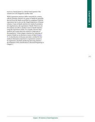 receives a burial permit or a burial transit permit if the




                                                                                         CHapter 1
remains are to be shipped to another state.

While registration practices differ somewhat by country,
official mortality statistics on causes of death are generally
derived from the death record filed in compliance with the
registration law to prevent the illegal disposition of human
remains. Cause-of-death statistics are mainly by-products
of a legal process, the registration of death. However, not
all countries are able to produce cause-of-death statistics
using the registration model, for example, because their
medical care system does not extend to a large part of
the population. A later chapter examines lay reporting of
causes of death as an alternative source of data (Chapter
4). A classification of diseases provides a method for the
medical information reported in a registration system to
be organized to facilitate producing and using statistics;
development of this classification is discussed beginning in
Chapter 3.




                                                                                           |3|




                                            Chapter 1  
                                                       evolution of Death registration
 