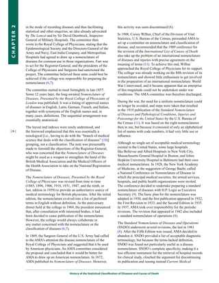 in the mode of recording diseases and thus facilitating               this activity was soon discontinued (8).
CHapter 2


            statistical and other enquiries, an idea already advocated
            by The Lancet and by Sir David Dumbreck, Inspector-                   In 1908, Cressy Wilbur, Chief of the Division of Vital
            General of Military Hospitals. The committee then                     Statistics, U.S. Bureau of the Census, persuaded AMA to
            wrote to the Royal College of Physicians, stating that the            set up a committee on nomenclature and classification of
            Epidemiological Society and the Directors-General of the              disease, and recommended that the 1909 conference for
            Army and Navy, East India Company, and Metropolitan                   the revision of the International List of Causes of Death
            Hospitals had agreed to draw up a nomenclature of                     also take up the problem of an international nomenclature
            diseases for common use in those organizations. Farr was              of diseases and injuries with precise agreement on the
            to act for the Registrar-General, and the presidents of the           meaning of terms (11). To achieve this end, Wilbur
            College of Physicians and Surgeons had sanctioned the                 approached the Royal College of Physicians for its support.
            project. The committee believed these aims could best be              The college was already working on the fifth revision of its
            achieved if the college was responsible for preparing the             nomenclature and showed little enthusiasm to get involved
            nomenclature (6,7).                                                   in the preparation of an international nomenclature. World
                                                                                  War I intervened, and it became apparent that an enterprise
            The committee started to meet fortnightly in late 1857.               of this magnitude could not be undertaken under war
            Some 12 years later, the long-awaited Nomenclature of                 conditions. The AMA committee was therefore discharged.
            Diseases, Presented by the Royal College of Physicians of
            London was published. It was a listing of approved names              During the war, the need for a uniform nomenclature could
            of diseases in English, Latin, German, French, and Italian,           no longer be avoided, and steps were taken that resulted
            together with synonyms of the English names and, in                   in the 1919 publication of the Standard Nomenclature
            many cases, definitions. The sequential arrangement was               of Diseases and Pathological Conditions, Injuries and
            essentially anatomical.                                               Poisonings for the United States by the U.S. Bureau of
                                                                                  the Census (11). It was based on the eight nomenclatures
            The layout and indexes were easily understood, and                    then in use, but because it consisted of only an alphabetical
|6|         the foreword emphasized that this was essentially a                   list of names with code numbers, it had very little use or
            nosological [i.e., having to do with the “branch of medical           influence.
            science that deals with the classification of diseases” (10)]
            grouping, not a classification. The note was presumably               Although no single set of acceptable medical terminology
            made to forestall the objections of the Registrar-General,            existed in the United States, some large hospitals
            who was concerned that the Nomenclature of Diseases                   like Bellevue and Allied Hospitals in New York City,
            might be used as a weapon to strengthen the hand of the               Massachusetts General Hospital in Boston, and Johns
            British Medical Association and the Medical Officers of               Hopkins University Hospital in Baltimore had their own
            the Health Association to take on the National Registration           medical nomenclature. In 1928, the New York Academy
            of Disease.                                                           of Medicine, at the suggestion of George Baehr, called
                                                                                  a National Conference on Nomenclature of Disease to
            The Nomenclature of Diseases, Presented by the Royal                  which the principal medical societies, the armed services,
            College of Physicians was revised from time to time                   hospitals, and public health organizations were invited.
            (1885, 1896, 1906, 1918, 1931, 1947, and the ninth, or                The conference decided to undertake preparing a standard
            last, edition in 1959) to provide an authoritative source of          nomenclature of diseases with H.P. Logie as Executive
            medical terminology for British physicians. After the initial         Secretary (9). The basic plan for the nomenclature was
            edition, the nomenclature evolved into a list of preferred            adopted in 1930, and the first publication appeared in 1932,
            terms in English without definition. At the anniversary               the First Revision in 1933, and the Second Edition in 1935.
            dinner held at the college in 1969, the president announced           In 1937, AMA took over responsibility for the periodic
            that, after consultation with interested bodies, it had               revisions. The revision that appeared in 1942 also included
            been decided to cease publication of the nomenclature.                a standard nomenclature of operations (8).
            However, the college would always collaborate in
            any matter concerned with the nomenclature or the                     The Standard Nomenclature of Diseases and Operations
            classification of diseases (6,7).                                     (SNDO) underwent several revisions, the last in 1961
                                                                                  (8). After the Fifth Edition was issued, AMA decided to
            In 1869, the Surgeon General of the U.S. Army had called              abandon it. SNDO provided a list of acceptable diagnostic
            to the AMA’s attention the disease nomenclature of the                terminology, but because the terms lacked definition,
            Royal College of Physicians and suggested that it be used             SNDO was found not particularly useful as a disease
            by American physicians. An AMA committee considered                   nomenclature. SNDO’s complete specificity, making it a
            the proposal and concluded that it would be better for                less efficient instrument for the retrieval of hospital records
            AMA to draw up an American nomenclature. In 1872,                     for clinical study, clinched the argument for discontinuing
            AMA published its Nomenclature of Diseases. However,                  its publication and issuing instead Current Medical


                                           History of the Statistical Classification of Diseases and Causes of Death
 