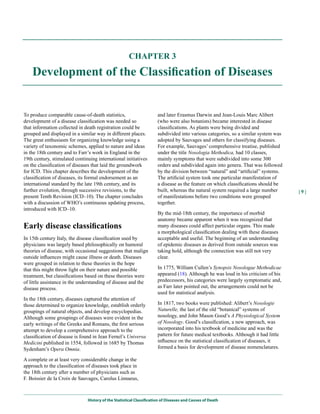 CHAPTER 3

    Development of the Classification of Diseases


To produce comparable cause-of-death statistics,                      and later Erasmus Darwin and Jean-Louis Marc Alibert
development of a disease classification was needed so                 (who were also botanists) became interested in disease
that information collected in death registration could be             classifications. As plants were being divided and
grouped and displayed in a similar way in different places.           subdivided into various categories, so a similar system was
The great enthusiasm for organizing knowledge using a                 adopted by Sauvages and others for classifying diseases.
variety of taxonomic schemes, applied to nature and ideas             For example, Sauvages’ comprehensive treatise, published
in the 18th century and to Farr’s work in England in the              under the title Nosologia Methodica, had 10 classes,
19th century, stimulated continuing international initiatives         mainly symptoms that were subdivided into some 300
on the classification of diseases that laid the groundwork            orders and subdivided again into genera. That was followed
for ICD. This chapter describes the development of the                by the division between “natural” and “artificial” systems.
classification of diseases, its formal endorsement as an              The artificial system took one particular manifestation of
international standard by the late 19th century, and its              a disease as the feature on which classifications should be
further evolution, through successive revisions, to the               built, whereas the natural system required a large number      |9|
present Tenth Revision (ICD–10). The chapter concludes                of manifestations before two conditions were grouped
with a discussion of WHO’s continuous updating process,               together.
introduced with ICD–10.
                                                                      By the mid-18th century, the importance of morbid
                                                                      anatomy became apparent when it was recognized that
Early disease classifications                                         many diseases could affect particular organs. This made
                                                                      a morphological classification dealing with these diseases
In 15th century Italy, the disease classification used by             acceptable and useful. The beginning of an understanding
physicians was largely based philosophically on humoral               of epidemic diseases as derived from outside sources was
theories of disease, with occasional suggestions that malign          taking hold, although the connection was still not very
outside influences might cause illness or death. Diseases             clear.
were grouped in relation to these theories in the hope
that this might throw light on their nature and possible              In 1775, William Cullen’s Synopsis Nosologae Methodicae
treatment, but classifications based on these theories were           appeared (18). Although he was loud in his criticism of his
of little assistance in the understanding of disease and the          predecessors, his categories were largely symptomatic and,
disease process.                                                      as Farr later pointed out, the arrangements could not be
                                                                      used for statistical analysis.
In the 18th century, diseases captured the attention of
those determined to organize knowledge, establish orderly             In 1817, two books were published: Alibert’s Nosologie
groupings of natural objects, and develop encyclopedias.              Naturelle, the last of the old “botanical” systems of
Although some groupings of diseases were evident in the               nosology, and John Mason Good’s A Physiological System
early writings of the Greeks and Romans, the first serious            of Nosology. Good’s classification, a new approach, was
attempt to develop a comprehensive approach to the                    incorporated into his textbook of medicine and was the
classification of disease is found in Jean Fernel’s Universa          pattern for future medical textbooks. Although it had little
Medicini published in 1554, followed in 1685 by Thomas                influence on the statistical classification of diseases, it
Sydenham’s Opera Omnia.                                               formed a basis for development of disease nomenclatures.

A complete or at least very considerable change in the
approach to the classification of diseases took place in
the 18th century after a number of physicians such as
F. Boissier de la Croix de Sauvages, Carolus Linnaeus,



                               History of the Statistical Classification of Diseases and Causes of Death
 