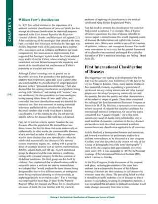 William Farr’s classification                                          problems of applying his classification to the medical
CHapter 3


                                                                                   certificates being filed in England and Wales.
            In 1839, Farr called attention to the importance of a
            uniform statistical classification of causes of death; his first       Farr did much to promote his classification but could not
            attempt at a disease classification for statistical purposes           find general acceptance. For example, Marc d’Espine
            appeared in the First Annual Report of the Registrar-                  of Geneva questioned his class of disease referable to
            General of Births, Deaths, and Marriages in England (2,3).             various organ systems because this would fragment counts
            After considering all the nosologies that existed at the time,         of diseases like tuberculosis and syphilis into various
            Farr concluded that Nosologia Methodica by Sauvages was                anatomic sites. Others were unable to accept Farr’s notion
            the first important work of its kind, noting that a number             of epidemic, endemic, and contagious diseases. Farr made
            of his successors such as Linnaeus and Darwin had made                 some concessions to his critics, but the general framework
            comparatively few innovations or improvements. Farr                    of his classification remained unchanged. For a detailed
            suggested that Sauvages’ system would have been adopted                discussion of Farr’s statistical nosology, see Pelling (3) and
            more widely if not for Cullen, whose nosology became                   Eyler (2).
            established in Great Britain because of the simplicity and
            merits of its classification but also because of Cullen’s
            popularity as a teacher and writer.                                    First International Classification
            Although Cullen’s nosology was in general use in
                                                                                   of Diseases
            the public services, Farr pointed out that pathological                The triggering event leading to development of the first
            anatomy had progressed a great deal since Cullen’s time                ICD was the unlikely Great Exhibition of 1851 held at the
            and concluded that his classification no longer presented              Crystal Palace in London. There, many nations displayed
            diseases in their “presumed natural relations.” Farr also              their industrial products, engendering a general air of
            decided that the existing classification, an alphabetic listing        excitement among visiting statisticians and other learned
            starting with “abortives” and ending with “worms,” was                 people over the idea of comparing statistically not only
| 10 |      not satisfactory. He then considered various nosologies,               the quantity, but also the quality and other characteristics,
            testing among others those of Good and Cullen, and                     of the industrial output of goods. These ideas stimulated
            concluded that most classifications were too detailed for              the calling of the First International Statistical Congress at
            statistical use. Farr was interested in making statistical             Brussels in 1853. By this time, a systematic review seems
            inferences and believed this could not be done from                    to have occurred of subjects that could be candidates for
            the small numbers that would result from a detailed                    international statistical comparison, for one of the topics
            classification. For this reason, he also did not provide               considered was “Causes of Death.” Up to this point,
            specific rubrics for diseases that were rare in England.               statistics on causes of deaths were published for only a
            Farr put forward an eclectic system based on the way                   small number of countries; variations in the way diseases
            diseases affect the population. He divided these into                  and accidents were described necessitated a uniform
            three classes, the first for those that occur endemically or           nomenclature and classification applicable to all countries.
            epidemically, in other words, the communicable diseases,               Achille Guillard, a distinguished botanist and statistician,
            which provided an index of salubrity. The second class                 put forward a resolution for preliminary studies for a
            was for those diseases that arise sporadically—these he                uniform nomenclature, to be discussed at a later congress
            subdivided anatomically into diseases of the nervous                   (Guillard was later described as the creator not only of the
            system, respiratory organs, etc., ending with a group for              science of demography but of the term “demography”).
            those of uncertain location such as tumors, malformations,             From 1853, the congress met approximately every two
            debility, sudden death, and old age. In each anatomical                years until 1878. It was succeeded in 1885 by the biennial
            group, he characterized the more common conditions,                    meetings of the International Statistical Institute (ISI),
            ending with a residual category for the less common or                 which continue to this day.
            ill-defined conditions. His third group was for death by
            violence. Farr emphasized that no classification could be              At the First Congress, lively discussions of the proposal
            successful unless a uniform and precise nomenclature                   took place, including presentation of the view that a
            was adopted that “would preclude the same disease being                uniform list was impossible because of the different
            designated by four or five different names, or ambiguous               training of doctors and their tendency to call diseases by
            terms being employed denoting no distinct malady, or                   whatever name they chose. The prevailing belief was that
            applying popularly to several maladies.” Farr’s nosology               it should be possible to devise a list of diseases to which
            was employed for more than 20 years by the General                     doctors would adhere, resulting in comparable statistics. It
            Register Office for England and Wales for its classification           was recognized that advances in medical knowledge would
            of causes of death. He was familiar with the practical                 make changes necessary from time to time.


                                            History of the Statistical Classification of Diseases and Causes of Death
 