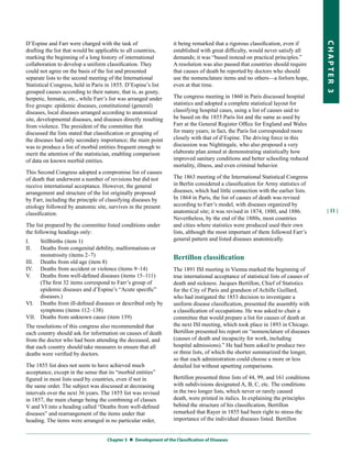 D’Espine and Farr were charged with the task of                    it being remarked that a rigorous classification, even if




                                                                                                                                     CHapter 3
drafting the list that would be applicable to all countries,       established with great difficulty, would never satisfy all
marking the beginning of a long history of international           demands; it was “based instead on practical principles.”
collaboration to develop a uniform classification. They            A resolution was also passed that countries should require
could not agree on the basis of the list and presented             that causes of death be reported by doctors who should
separate lists to the second meeting of the International          use the nomenclature items and no others—a forlorn hope,
Statistical Congress, held in Paris in 1855. D’Espine’s list       even at that time.
grouped causes according to their nature, that is, as gouty,
herpetic, hematic, etc., while Farr’s list was arranged under      The congress meeting in 1860 in Paris discussed hospital
five groups: epidemic diseases, constitutional (general)           statistics and adopted a complete statistical layout for
diseases, local diseases arranged according to anatomical          classifying hospital cases, using a list of causes said to
site, developmental diseases, and diseases directly resulting      be based on the 1855 Paris list and the same as used by
from violence. The president of the committee that                 Farr at the General Register Office for England and Wales
discussed the lists stated that classification or grouping of      for many years; in fact, the Paris list corresponded more
the diseases had only secondary importance; the main point         closely with that of d’Espine. The driving force in this
was to produce a list of morbid entities frequent enough to        discussion was Nightingale, who also proposed a very
merit the attention of the statistician, enabling comparison       elaborate plan aimed at demonstrating statistically how
of data on known morbid entities.                                  improved sanitary conditions and better schooling reduced
                                                                   mortality, illness, and even criminal behavior.
This Second Congress adopted a compromise list of causes
of death that underwent a number of revisions but did not          The 1863 meeting of the International Statistical Congress
receive international acceptance. However, the general             in Berlin considered a classification for Army statistics of
arrangement and structure of the list originally proposed          diseases, which had little connection with the earlier lists.
by Farr, including the principle of classifying diseases by        In 1864 in Paris, the list of causes of death was revised
etiology followed by anatomic site, survives in the present        according to Farr’s model, with diseases organized by
                                                                   anatomical site; it was revised in 1874, 1880, and 1886.           | 11 |
classification.
                                                                   Nevertheless, by the end of the 1880s, most countries
The list prepared by the committee listed conditions under         and cities where statistics were produced used their own
the following headings only:                                       lists, although the most important of them followed Farr’s
I.   Stillbirths (item 1)                                          general pattern and listed diseases anatomically.
II.  Deaths from congenital debility, malformations or
     monstrosity (items 2–7)                                       Bertillon classification
III. Deaths from old age (item 8)
IV. Deaths from accident or violence (items 9–14)                  The 1891 ISI meeting in Vienna marked the beginning of
V.   Deaths from well-defined diseases (items 15–111)              true international acceptance of statistical lists of causes of
     (The first 32 items correspond to Farr’s group of             death and sickness. Jacques Bertillon, Chief of Statistics
     epidemic diseases and d’Espine’s “Acute specific”             for the City of Paris and grandson of Achille Guillard,
     diseases.)                                                    who had instigated the 1853 decision to investigate a
VI. Deaths from ill-defined diseases or described only by          uniform disease classification, presented the assembly with
     symptoms (items 112–138)                                      a classification of occupations. He was asked to chair a
VII. Deaths from unknown cause (item 139)                          committee that would prepare a list for causes of death at
The resolutions of this congress also recommended that             the next ISI meeting, which took place in 1893 in Chicago.
each country should ask for information on causes of death         Bertillon presented his report on “nomenclature of diseases
from the doctor who had been attending the deceased, and           (causes of death and incapacity for work, including
that each country should take measures to ensure that all          hospital admissions).” He had been asked to produce two
deaths were verified by doctors.                                   or three lists, of which the shorter summarized the longer,
                                                                   so that each administration could choose a more or less
The 1855 list does not seem to have achieved much                  detailed list without upsetting comparisons.
acceptance, except in the sense that its “morbid entities”
figured in most lists used by countries, even if not in            Bertillon presented three lists of 44, 99, and 161 conditions
the same order. The subject was discussed at decreasing            with subdivisions designated A, B, C, etc. The conditions
intervals over the next 36 years. The 1855 list was revised        in the two longer lists, which never or rarely caused
in 1857, the main change being the combining of classes            death, were printed in italics. In explaining the principles
V and VI into a heading called “Deaths from well-defined           behind the structure of his classification, Bertillon
diseases” and rearrangement of the items under that                remarked that Rayer in 1855 had been right to stress the
heading. The items were arranged in no particular order,           importance of the individual diseases listed. Bertillon


                                    Chapter 3  Development of the Classification of Diseases
 