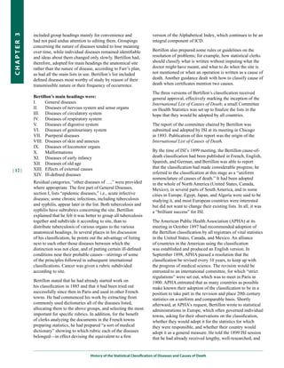 included group headings mainly for convenience and                     version of the Alphabetical Index, which continues to be an
CHapter 3


            had not paid undue attention to editing them. Groupings                integral component of ICD.
            concerning the nature of diseases tended to lose meaning
            over time, while individual diseases remained identifiable             Bertillon also prepared some rules or guidelines on the
            and ideas about them changed only slowly. Bertillon had,               resolution of problems; for example, how statistical clerks
            therefore, adopted for main headings the anatomical site               should classify what is written without imputing what the
            rather than the nature of disease, according to Farr’s plan,           doctor might have meant, and what to do when the site is
            as had all the main lists in use. Bertillon’s list included            not mentioned or when an operation is written as a cause of
            defined diseases most worthy of study by reason of their               death. Another guidance dealt with how to classify cause of
            transmissible nature or their frequency of occurrence.                 death when certificates mention two causes.

                                                                                   The three versions of Bertillon’s classification received
            Bertillon’s main headings were:                                        general approval, effectively marking the inception of the
            I.    General diseases                                                 International List of Causes of Death; a small Committee
            II.   Diseases of nervous system and sense organs                      on Health Statistics was set up to finalize the lists in the
            III. Diseases of circulatory system                                    hope that they would be adopted by all countries.
            IV. Diseases of respiratory system
            V.    Diseases of digestive system                                     The report of the committee chaired by Bertillon was
            VI. Diseases of genitourinary system                                   submitted and adopted by ISI at its meeting in Chicago
            VII. Puerperal diseases                                                in 1893. Publication of this report was the origin of the
            VIII. Diseases of skin and annexes                                     International List of Causes of Death.
            IX. Diseases of locomotor organs
            X.    Malformations                                                    By the time of ISI’s 1899 meeting, the Bertillon cause-of-
            XI. Diseases of early infancy                                          death classification had been published in French, English,
            XII. Diseases of old age                                               Spanish, and German, and Bertillon was able to report
            XIII. Effects of external causes                                       that the classification had made considerable progress; he
| 12 |
            XIV. Ill-defined diseases                                              referred to the classification at this stage as a “uniform
                                                                                   nomenclature of causes of death.” It had been adopted
            Residual categories, “other diseases of …,” were provided              in the whole of North America (United States, Canada,
            where appropriate. The first part of General Diseases,                 Mexico), in several parts of South America, and in some
            section I, lists “epidemic diseases,” i.e., acute infective            cities in Europe. Egypt, Japan, and Algeria were said to be
            diseases; some chronic infections, including tuberculosis              studying it, and most European countries were interested
            and syphilis, appear later in the list. Both tuberculosis and          but did not want to change their existing lists. In all, it was
            syphilis have subrubrics concerning the site. Bertillon                a “brilliant success” for ISI.
            explained that he felt it was better to group all tuberculosis
            together and subdivide it according to site, than to                   The American Public Health Association (APHA) at its
            distribute tuberculosis of various organs to the various               meeting in October 1897 had recommended adoption of
            anatomical headings. In several places in his discussion               the Bertillon classification by all registrars of vital statistics
            of his classification, he points out the advantage of listing          in the United States, Canada, and Mexico. An alliance
            next to each other those diseases between which the                    of countries in the Americas using the classification
            distinction was not clear, and of putting certain ill-defined          was established and produced an English version. In
            conditions near their probable causes—stirrings of some                September 1898, APHA passed a resolution that the
            of the principles followed in subsequent international                 classification be revised every 10 years, to keep up with
            classifications. Cancer was given a rubric subdivided                  the progress of medical science. The revision would be
            according to site.                                                     entrusted to an international committee, for which “strict
                                                                                   regulations” were set out, which was to meet in Paris in
            Bertillon stated that he had already started work on                   1900. APHA entreated that as many countries as possible
            his classification in 1885 and that it had been tried out              make known their adoption of the classification to be in a
            successfully since then in Paris and used in other French              position to take part in the revision and place 20th century
            towns. He had commenced his work by extracting from                    statistics on a uniform and comparable basis. Shortly
            commonly used dictionaries all of the diseases listed,                 afterward, at APHA’s request, Bertillon wrote to statistical
            allocating them to the above groups, and selecting the most            administrations in Europe, which often governed individual
            important for specific rubrics. In addition, for the benefit           towns, asking for their observations on the classification,
            of clerks analyzing the documents in the French towns                  whether they would adopt it for the statistics for which
            preparing statistics, he had prepared “a sort of medical               they were responsible, and whether their country would
            dictionary” showing to which rubric each of the diseases               adopt it as a general measure. He told the 1899 ISI session
            belonged—in effect devising the equivalent to a first                  that he had already received lengthy, well-researched, and


                                            History of the Statistical Classification of Diseases and Causes of Death
 