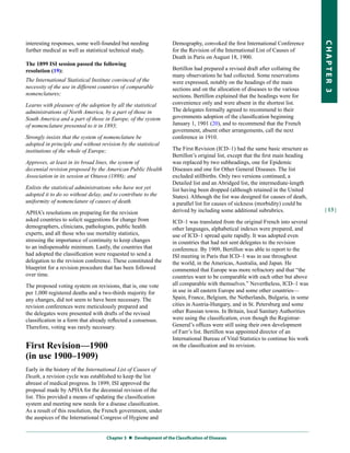 interesting responses, some well-founded but needing               Demography, convoked the first International Conference




                                                                                                                                   CHapter 3
further medical as well as statistical technical study.            for the Revision of the International List of Causes of
                                                                   Death in Paris on August 18, 1900.
The 1899 ISI session passed the following
resolution (19):                                                   Bertillon had prepared a revised draft after collating the
                                                                   many observations he had collected. Some reservations
The International Statistical Institute convinced of the           were expressed, notably on the headings of the main
necessity of the use in different countries of comparable          sections and on the allocation of diseases to the various
nomenclatures;                                                     sections. Bertillon explained that the headings were for
Learns with pleasure of the adoption by all the statistical        convenience only and were absent in the shortest list.
administrations of North America, by a part of those in            The delegates formally agreed to recommend to their
South America and a part of those in Europe, of the system         governments adoption of the classification beginning
of nomenclature presented to it in 1893;                           January 1, 1901 (20), and to recommend that the French
                                                                   government, absent other arrangements, call the next
Strongly insists that the system of nomenclature be                conference in 1910.
adopted in principle and without revision by the statistical
institutions of the whole of Europe;                               The First Revision (ICD–1) had the same basic structure as
                                                                   Bertillon’s original list, except that the first main heading
Approves, at least in its broad lines, the system of               was replaced by two subheadings, one for Epidemic
decennial revision proposed by the American Public Health          Diseases and one for Other General Diseases. The list
Association in its session at Ottawa (1898); and                   excluded stillbirths. Only two versions continued, a
                                                                   Detailed list and an Abridged list, the intermediate-length
Enlists the statistical administrations who have not yet           list having been dropped (although retained in the United
adopted it to do so without delay, and to contribute to the        States). Although the list was designed for causes of death,
uniformity of nomenclature of causes of death.                     a parallel list for causes of sickness (morbidity) could be
                                                                   derived by including some additional subrubrics.                | 13 |
APHA’s resolutions on preparing for the revision
asked countries to solicit suggestions for change from             ICD–1 was translated from the original French into several
demographers, clinicians, pathologists, public health              other languages, alphabetical indexes were prepared, and
experts, and all those who use mortality statistics,               use of ICD–1 spread quite rapidly. It was adopted even
stressing the importance of continuity to keep changes             in countries that had not sent delegates to the revision
to an indispensable minimum. Lastly, the countries that            conference. By 1909, Bertillon was able to report to the
had adopted the classification were requested to send a            ISI meeting in Paris that ICD–1 was in use throughout
delegation to the revision conference. These constituted the       the world, in the Americas, Australia, and Japan. He
blueprint for a revision procedure that has been followed          commented that Europe was more refractory and that “the
over time.                                                         countries want to be comparable with each other but above
The proposed voting system on revisions, that is, one vote         all comparable with themselves.” Nevertheless, ICD–1 was
per 1,000 registered deaths and a two-thirds majority for          in use in all eastern Europe and some other countries—
any changes, did not seem to have been necessary. The              Spain, France, Belgium, the Netherlands, Bulgaria, in some
revision conferences were meticulously prepared and                cities in Austria-Hungary, and in St. Petersburg and some
the delegates were presented with drafts of the revised            other Russian towns. In Britain, local Sanitary Authorities
classification in a form that already reflected a consensus.       were using the classification, even though the Registrar-
Therefore, voting was rarely necessary.                            General’s offices were still using their own development
                                                                   of Farr’s list. Bertillon was appointed director of an
                                                                   International Bureau of Vital Statistics to continue his work
First Revision—1900                                                on the classification and its revision.
(in use 1900–1909)
Early in the history of the International List of Causes of
Death, a revision cycle was established to keep the list
abreast of medical progress. In 1899, ISI approved the
proposal made by APHA for the decennial revision of the
list. This provided a means of updating the classification
system and meeting new needs for a disease classification.
As a result of this resolution, the French government, under
the auspices of the International Congress of Hygiene and


                                    Chapter 3  Development of the Classification of Diseases
 