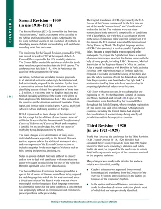 Second Revision—1909                                                   The English translation of ICD–2 prepared by the U.S.
CHapter 3


                                                                                   Bureau of the Census commented for the first time on
            (in use 1910–1920)                                                     use of the words “nomenclature” and “classification”
                                                                                   to describe the list. The revisions were not a true
            The Second Revision (ICD–2) showed for the first time                  nomenclature in the sense of a complete list of conditions
            “inclusion terms,” that is, extra terms to be classified to            with a description, nor were they a classification except
            the rubrics and indicating their scope. Appended to the                in the sense of statistical titles to permit comparison. For
            list were Bertillon’s notes on the resolution of problems in           this reason, the U.S. manual was called the International
            classifying causes of death and on dealing with certificates           List of Causes of Death. The English language version
            recording more than one cause.                                         of ICD–2 also contained a much expanded Alphabetical
            The conference for the Second Revision, planned for 1910,              Index, because a simple index was recognized to be
            was moved forward to 1909 at the request of the U.S.                   inadequate. To prepare the Alphabetical Index, a number
            Census Office responsible for U.S. mortality statistics.               of nomenclatures were searched for disease names with the
            The Census Office needed the revision available for death              help of many people, including T.H.C. Stevenson, Medical
            rates based on population data from the 1910 census. The               Statistician of the Registrar-General’s Office in London.
            conference was held July 1–3, 1909, in Paris under the                 After a special conference with Bertillon in Paris, an index
            auspices of the government of France.                                  covering 1,044 typewritten pages of 30 lines each was
                                                                                   prepared. This index showed the source of the items and
            As before, Bertillon had circulated revision proposals                 gave the rubric numbers of both the detailed and abridged
            to all statistical authorities who might be interested and             lists. Its preparation was described as “no light task,” a
            had meticulously prepared for the revision. By that time,              sentiment echoed by those who have been involved in
            a conservative estimate had the classification in use for              preparing alphabetical indexes over the years.
            classifying causes of death for a population of more than
            212 million. It was noted that “all English-speaking and               ICD–2 met with great success. It was adopted for use
            Spanish-speaking countries of the world were united in                 beginning in 1911 by the Registrars-General of England
| 14 |
            their adoption of the International List.” This included all           and Wales, Scotland, and Ireland (21). Copies of the
            the countries on the American continent, Australia, China,             classification were distributed by the Colonial Office
            Japan, and British India in Asia; Egypt, Algeria, and South            throughout the British Empire, where complete registration
            Africa in Africa; and many countries of Europe.                        of vital events was said to be enforced. Although many
                                                                                   countries, including the United States, had adopted
            ICD–2 represented no basic change in the structure of                  the classification, it was not always being used by all
            the list, except for the addition of a section on causes of            jurisdictions within the respective countries.
            stillbirths. It was called the International Classification of
            Causes of Sickness and Causes of Death and comprised
            a detailed list and an abridged list, with the causes of               Third Revision—1920
            morbidity being designated only by letters.                            (in use 1921–1929)
            The main changes were identification of many more
                                                                                   World War I delayed the conference for the Third Revision
            individual diseases, especially in the General Diseases
                                                                                   (ICD–3) until October 11–15, 1920. Bertillon had
            section; separate rubrics for additional anatomical sites;
                                                                                   circulated the revision proposals to more than 500 people
            and rearrangement of the External Causes section to
                                                                                   known for their work in nosology, statistics, and public
            include categories for the main types of violence such as
                                                                                   health. As usual, he prepared for the conference in minute
            falls, cutting and piercing, crushing, etc.
                                                                                   detail with a systematic analysis of the comments received
            Notes on causes of death that were difficult to classify               on the proposed revisions.
            and on how to deal with certificates with more than one
                                                                                   Many changes were made to the detailed list and new
            cause were again included along the lines of the rules that
                                                                                   rubrics were identified, notably:
            Bertillon appended to his 1893 classification.
                                                                                   ■    Cerebral atheroma was separated from cerebral
            The Second Revision Conference had recognized that a
                                                                                        hemorrhage and transferred from the Diseases of the
            special list of names of diseases would have to be prepared
                                                                                        Nervous System to arteriosclerosis in the section on
            for each language into which the list was translated, since
                                                                                        Diseases of the Circulatory System.
            a direct translation of the French words was not always
            meaningful in other languages. Each language sometimes                 ■    In the section on General Diseases, provision was
            has alternative names for the same condition, a concept that                made for disorders of various endocrine glands, most
            was surprisingly difficult to communicate and continues to                  of which had not been previously identified.
            present problems in the present day.


                                            History of the Statistical Classification of Diseases and Causes of Death
 