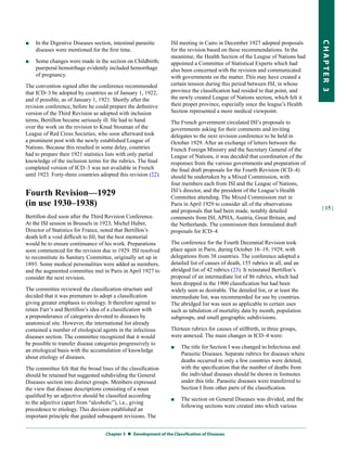 ■   In the Digestive Diseases section, intestinal parasitic        ISI meeting in Cairo in December 1927 adopted proposals




                                                                                                                                   CHapter 3
    diseases were mentioned for the first time.                    for the revision based on these recommendations. In the
                                                                   meantime, the Health Section of the League of Nations had
■   Some changes were made in the section on Childbirth;           appointed a Committee of Statistical Experts which had
    puerperal hemorrhage evidently included hemorrhage             also been concerned with the revision and communicated
    of pregnancy.                                                  with governments on the matter. This may have created a
The convention signed after the conference recommended             certain tension during this period between ISI, in whose
that ICD–3 be adopted by countries as of January 1, 1922,          province the classification had resided to that point, and
and if possible, as of January 1, 1921. Shortly after the          the newly created League of Nations section, which felt it
revision conference, before he could prepare the definitive        their proper province, especially since the league’s Health
version of the Third Revision as adopted with inclusion            Section represented a more medical viewpoint.
terms, Bertillon became seriously ill. He had to hand              The French government circulated ISI’s proposals to
over the work on the revision to Knud Stouman of the               governments asking for their comments and inviting
League of Red Cross Societies, who soon afterward took             delegates to the next revision conference to be held in
a prominent post with the newly established League of              October 1929. After an exchange of letters between the
Nations. Because this resulted in some delay, countries            French Foreign Ministry and the Secretary General of the
had to prepare their 1921 statistics lists with only partial       League of Nations, it was decided that coordination of the
knowledge of the inclusion terms for the rubrics. The final        responses from the various governments and preparation of
completed version of ICD–3 was not available in French             the final draft proposals for the Fourth Revision (ICD–4)
until 1923. Forty-three countries adopted this revision (22).      should be undertaken by a Mixed Commission, with
                                                                   four members each from ISI and the League of Nations,
Fourth Revision—1929                                               ISI’s director, and the president of the League’s Health
                                                                   Committee attending. The Mixed Commission met in
(in use 1930–1938)                                                 Paris in April 1929 to consider all of the observations
                                                                                                                                   | 15 |
                                                                   and proposals that had been made, notably detailed
Bertillon died soon after the Third Revision Conference.           comments from ISI, APHA, Austria, Great Britain, and
At the ISI session in Brussels in 1923, Michel Huber,              the Netherlands. The commission then formulated draft
Director of Statistics for France, noted that Bertillon’s          proposals for ICD–4.
death left a void difficult to fill, but the best memorial
would be to ensure continuance of his work. Preparations           The conference for the Fourth Decennial Revision took
soon commenced for the revision due in 1929. ISI resolved          place again in Paris, during October 16–19, 1929, with
to reconstitute its Sanitary Committee, originally set up in       delegations from 38 countries. The conference adopted a
1893. Some medical personalities were added as members,            detailed list of causes of death, 155 rubrics in all, and an
and the augmented committee met in Paris in April 1927 to          abridged list of 42 rubrics (23). It reinstated Bertillon’s
consider the next revision.                                        proposal of an intermediate list of 86 rubrics, which had
                                                                   been dropped in the 1900 classification but had been
The committee reviewed the classification structure and            widely seen as desirable. The detailed list, or at least the
decided that it was premature to adopt a classification            intermediate list, was recommended for use by countries.
giving greater emphasis to etiology. It therefore agreed to        The abridged list was seen as applicable to certain uses
retain Farr’s and Bertillon’s idea of a classification with        such as tabulation of mortality data by month, population
a preponderance of categories devoted to diseases by               subgroups, and small geographic subdivisions.
anatomical site. However, the international list already
contained a number of etiological agents in the infectious         Thirteen rubrics for causes of stillbirth, in three groups,
diseases section. The committee recognized that it would           were annexed. The main changes in ICD–4 were:
be possible to transfer disease categories progressively to
                                                                   ■    The title for Section I was changed to Infectious and
an etiological basis with the accumulation of knowledge
                                                                        Parasitic Diseases. Separate rubrics for diseases where
about etiology of diseases.
                                                                        deaths occurred in only a few countries were deleted,
The committee felt that the broad lines of the classification           with the specification that the number of deaths from
should be retained but suggested subdividing the General                the individual diseases should be shown in footnotes
Diseases section into distinct groups. Members expressed                under this title. Parasitic diseases were transferred to
the view that disease descriptions consisting of a noun                 Section I from other parts of the classification.
qualified by an adjective should be classified according
                                                                   ■    The section on General Diseases was divided, and the
to the adjective (apart from “alcoholic”), i.e., giving
                                                                        following sections were created into which various
precedence to etiology. This decision established an
important principle that guided subsequent revisions. The


                                    Chapter 3  Development of the Classification of Diseases
 