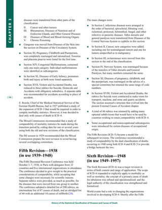 diseases were transferred from other parts of the                 The main changes were:
CHapter 3


                classification:
                                                                                  ■    In Section I, infectious diseases were arranged in
                II.    Cancer and other tumors                                         the order of bacterial, spirochetal, filtrating viral,
                III.   Rheumatism, Diseases of Nutrition and of                        rickettsial, protozoal, helminthial, fungal, and other
                       Endocrine Glands, and Other General Diseases                    infective or parasitic diseases. Tabes dorsalis and
                IV.    Diseases of Blood and Blood-forming Organs                      general paralysis were transferred from Diseases of the
                V.     Chronic Poisoning                                               Central Nervous System to syphilis in this section.
            ■   Gangrene was moved from Diseases of the Skin into
                the section on Diseases of the Circulatory System.                ■    In Section II, Cancer, new categories were added,
                                                                                       including one for nonmalignant tumors and one for
            ■   Section XI, Pregnancy, Childbirth and Puerperium,                      tumors unspecified as to malignancy.
                was completely rearranged and rationalized. Toxemia
                and placenta praevia were listed for the first time.              ■    In Section III, avitaminoses were moved from this
                                                                                       section to the end of the classification.
            ■   Section XIV, Congenital Malformations, contained
                only one main category. Individual malformations                  ■    Section IV, Nervous System, was rearranged because
                were identified as subcategories.                                      of the transfers of Tabes dorsalis and General
                                                                                       Paralysis, but many numbers remained the same.
            ■   In Section XI, Diseases of Early Infancy, premature
                birth and injury at birth were listed separately.                 ■    Section XI, Diseases of pregnancy, childbirth, and
                                                                                       the puerperium, was rearranged on the advice of a
            ■   Section XVII, Violent and Accidental Deaths, was                       special committee but retained the same range of code
                reduced to three rubrics for Suicide, Homicide and                     numbers.
                Accidents with obligatory subrubrics. A separate table
                was recommended for accidents according to place of               ■    In Section XVIII, Violent and Accidental Deaths, the
| 16 |          accident.                                                              rubrics for Suicide were contracted to make room for
                                                                                       transport, machine, and mine and quarry accidents.
            E. Roesle, Chief of the Medical Statistical Service of the                 The section assumed a structure that evolved into the
            German Health Bureau, had in 1927 published a study of                     present External Causes of Accident chapter.
            the expansion of ICD–3 that would be required in order to
            compile morbidity statistics. However, it was decided to              ■    A total of 44 rubrics was retained by adding many
            deal only with causes of death in ICD–4.                                   optional subdivisions that would have to be used by
                                                                                       countries wishing to retain comparability with ICD–4.
            The Mixed Commission recommended that a study of
            comparability of mortality statistics be made during the              ■    Some occupational and nonoccupational subcategories
            transition period by coding data for one or several years                  were introduced for certain diseases of occupational
            using both the old and new revisions of the classification.                origin.

            The ISI session in 1929 recommended that the Mixed                    The Fifth Revision (ICD–5) became a model for
            Commission prepare the next revision to avoid having                  subsequent revisions. The conference recommended a
            several overlapping committees.                                       study of comparability by the dual classification of deaths
                                                                                  occurring in 1940 using both ICD–4 and ICD–5 to provide
                                                                                  a bridge between the two.
            Fifth Revision—1938
            (in use 1939–1948)                                                    Sixth Revision—1948
            The Fifth Decennial Revision Conference was held                      (in use 1949–1957)
            October 3–7, 1938, in Paris with delegates from 22
            countries and five international organizations in attendance.         The Sixth Revision (ICD–6) was a major revision in
            The conference decided to give weight to the practical                terms of both content and range of application. The scope
            considerations of comparability, while accepting that                 of ICD–6 expanded to explicitly apply to morbidity as
            some changes were necessary for scientific reasons.                   well as mortality; the concept of a primary cause of death
            Separate rubrics were provided, as much as possible, for              for tabulation was refined and operationalized; and the
            the diseases that were moved from one group to another.               legal authority of the classification was strengthened and
            The conference adopted a detailed list of 200 rubrics, an             formalized.
            intermediate list of 87 causes of death, and an abridged list         World events had a role in changing the organizations
            of 44 with an additional 14 causes of stillbirth (24).                involved in developing ICD–6. Shortly after the Fifth


                                           History of the Statistical Classification of Diseases and Causes of Death
 