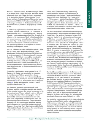 Revision Conference in 1938, World War II began and led            Details of the combined morbidity and mortality




                                                                                                                                   CHapter 3
to the demise of the League of Nations, which had played           classification were entrusted to a subcommittee of
a major role along with ISI and the French government              representatives from England, Canada, and the United
in the decennial revisions of the International List of            States, which met in Washington, D.C., in the spring
Causes of Death. At the conclusion of the war, the Interim         of 1946 to prepare a statistical classification of illness,
Commission of WHO, which had assumed the functions                 injuries, and causes of death in accordance with the
of the League of Nations on the decennial revisions of             principles outlined by the U.S. Committee on Joint Causes
the international list, undertook the preparatory work for         of Death. The subcommittee also prepared a Tabular List
ICD–6.                                                             of inclusion terms and a brief Alphabetic Index so that the
                                                                   classification could be subject to field trials.
In 1945, taking cognizance of a resolution of the Fifth
Decennial Revision Conference, the U.S. Department of              The draft classification was then tested on mortality and
State constituted the U.S. Committee on Joint Causes of            morbidity data in Canada, England, and Wales, and in the
Death to 1) study various means of unifying the methods of         United States. The problems encountered in these field
selection of the main cause of death to be tabulated when          trials were studied by the subcommittee, and necessary
two or more causes are reported on the death certificate,          modifications were made. The committee as a whole gave
and 2) develop a morbidity classification. Consideration           its approval to the Statistical Classification of Diseases,
of the issues involved in a morbidity classification               Injuries and Causes of Death at its meeting held in Ottawa
was particularly important as development of national              on March 10, 1947. This meeting was followed by a joint
morbidity statistics gained ground.                                meeting of the U.S. Committee on Joint Causes of Death
                                                                   and the International Committee for the Preparation of
The U.S. committee included representatives from Canada            ICD–6. To carry out its responsibility, the chairman of the
and the United States, with experts from the United                international committee requested that the U.S. committee
Kingdom and the Interim Commission of WHO serving                  make available its work for review and study. Upon
in an advisory capacity. At the committee’s first meeting          considering the suggested amendments to the tabular list
December 11–13, 1945, it was noted that considerable               of inclusion terms, the international committee proposed to     | 17 |
advances had been made, particularly in developing                 the Interim Commission of WHO that the list of categories
morbidity statistics in Canada, the United Kingdom, and            of the International Statistical Classification of Diseases
the United States. Each country found it necessary to              and Causes of Death be submitted to governments with the
devise its own morbidity classification because existing           recommendation that the classification be adopted as the
codes were impractical for the statistical classification of       basis for the Sixth Decennial Revision of the International
causes of illness.                                                 Lists of Causes of Death.
A morbidity classification scheme proposed by the U.S.             The Sixth Decennial Conference for the Revision of the
Bureau of the Budget was submitted to the committee                International Lists of Diseases and Causes of Death was
to meet the needs of federal agencies for a disease                convened by WHO and the French government in Paris
classification. This proposal was to be considered with            during April 26–30, 1948. The task of the conference
other existing codes, namely, the Standard Morbidity Code          was to consider adopting the statistical classification as
for Canada (25), the U.S. Public Health Service diagnostic         developed in two sessions of the Expert Committee on
code (26), and the British Medical Research Council                Health Statistics of WHO. The proposed classification
morbidity classification (27).                                     represented an expansion of the previous international lists
The committee agreed that the classification to be                 to provide specific categories for nonfatal diseases and
developed would be a combined morbidity and mortality              injuries. The classification contained approximately 800
list for statistical purposes. The general arrangement of the      categories when injuries were classified according to the
International List of Causes of Death was to be followed           nature of injury, that is, physiological consequence (e.g.,
as closely as feasible without destroying the value of             fracture of the femur) and 765 when they were classified
the morbidity list. Some consideration was also to be              according to the external cause of injury (e.g., a fall).
given to the comparability of mortality time series. For           The numbering system employed in ICD–6 was a departure
the numbering system, one hundred 2-digit codes were               from the combined 3-digit number and an alphabetical
proposed, with each code bearing, as much as possible,             subdivision used in the earlier revisions. The numbering
statistical meaning in terms of the rubrics covered and            system provided greater flexibility and made possible the
frequency of reporting. The 2-digit codes would be further         introduction of new categories in later revisions without
subdivided into 3-digit classifications. For some rubrics, a       greatly upsetting the basic numbering of other categories.
4-digit subdivision was to be considered.                          It also lent itself to statistical operations involving large
                                                                   volumes of records.



                                    Chapter 3  Development of the Classification of Diseases
 