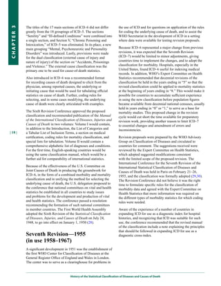 The titles of the 17 main sections of ICD–6 did not differ             the use of ICD and for questions on application of the rules
CHapter 3


            greatly from the 18 groupings of ICD–5. The sections                   for coding the underlying cause of death, and to assist the
            “Senility” and “Ill-defined Conditions” were combined into             WHO Secretariat in the development of ICD in a setting
            a single section, and Section V, “Chronic Poisoning and                where data were available for testing revision proposals.
            Intoxication,” of ICD–5 was eliminated. In its place, a new
            main grouping “Mental, Psychoneurotic and Personality                  Because ICD–6 represented a major change from previous
            Disorders” was introduced. Lastly, provisions were made                revisions, it was expected that the Seventh Revision
            for the dual classification (external cause of injury and              (ICD–7) would be limited to minor adjustments, giving
            nature of injury) of the section on “Accidents, Poisonings             countries time to implement the changes, and to adopt the
            and Violence.” The external cause classification was the               classification for morbidity. Hospitals, especially in the
            primary one to be used for cause-of-death statistics.                  United States, found ICD–6 useful for indexing medical
                                                                                   records. In addition, WHO’s Expert Committee on Health
            Also introduced in ICD–6 was a recommended format                      Statistics recommended that decennial revisions of the
            for recording causes of death designed to elicit from the              classification be held in the years ending in “5” so that the
            physician, among reported causes, the underlying or                    revised classification could be applied to mortality statistics
            initiating cause that would be used for tabulating official            at the beginning of years ending in “8.” This would make it
            statistics on cause of death. Further, coding rules for                possible for countries to accumulate sufficient experience
            selecting, and in some cases modifying, the underlying                 in using the new classification before population figures
            cause of death were clearly articulated with examples.                 became available from decennial national censuses, usually
                                                                                   held in years ending in “0” or “1,” to serve as a base for
            The Sixth Revision Conference approved the proposed                    mortality studies. This proposed change in the revision
            classification and recommended publication of the Manual               cycle would cut short the time available for preparatory
            of the International Classification of Diseases, Injuries and          revision work, providing another reason to limit ICD–7
            Causes of Death in two volumes: Volume I would contain,                to essential changes and amendment of errors and
            in addition to the Introduction, the List of Categories and            inconsistencies.
| 18 |      a Tabular List of Inclusion Terms, a section on medical
            certification, coding rules for mortality classification, and          Revision proposals were prepared by the WHO Advisory
            special lists for tabulation. Volume II would contain a                Group on Classification of Diseases and circulated to
            comprehensive alphabetic list of diagnoses and conditions.             countries for comment. The suggestions received were
            For the first time, English-speaking countries would be                reviewed by the Expert Committee on Health Statistics,
            using the same classification manual, which would be a                 which adopted suggested modifications consistent
            further aid for comparability of international statistics.             with the limited scope of the proposed revision. The
                                                                                   International Conference for the Seventh Revision of the
            Because of the effectiveness of the U.S. Committee on                  International Statistical Classification of Diseases and
            Joint Causes of Death in producing the groundwork for                  Causes of Death was held in Paris on February 21–26,
            ICD–6, in the form of a combined morbidity and mortality               1955, and the classification was formally adopted (29,30).
            classification and in unifying the method for selecting the            The Revision Conference did not believe it was the right
            underlying cause of death, the U.S. delegation proposed to             time to formulate specific rules for the classification of
            the conference that national committees on vital and health            morbidity data and agreed with the Expert Committee on
            statistics be established in all countries to study issues             Health Statistics that more information was required on
            and problems for the development and production of vital               the different types of morbidity statistics for which coding
            and health statistics. The conference passed a resolution              rules were needed.
            recommending the formation of such national committees
            in member countries. The First World Health Assembly                   Aware of the experience of a number of countries in
            adopted the Sixth Revision of the Statistical Classification           expanding ICD for use as a diagnostic index for hospital
            of Diseases, Injuries, and Causes of Death on July 24,                 histories, and recognizing that ICD was suitable for such
            1948, to go into effect on January 1, 1950 (28).                       use, the conference recommended that the revised manual
                                                                                   of the classification include a note explaining the principles
                                                                                   that should be followed in expanding ICD for use as a
            Seventh Revision—1955                                                  diagnostic cross-index.
            (in use 1958–1967)
            A significant development in 1951 was the establishment of
            the first WHO Center for Classification of Diseases at the
            General Register Office of England and Wales in London.
            The center was to serve as a clearinghouse for problems in


                                            History of the Statistical Classification of Diseases and Causes of Death
 