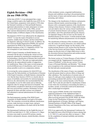Eighth Revision—1965                                                of the circulatory system, congenital malformations,




                                                                                                                                   CHapter 3
                                                                    diseases and conditions occurring in the perinatal period,
(in use 1968–1978)                                                  and the nature of injury and external causes of accidents,
                                                                    poisoning, and violence.
At the time of ICD–7, it was anticipated that a major
change would be made at the Eighth Revision (ICD–8). In             The changes in the classification of infective and parasitic
the United States, preparatory work started in 1958 when            diseases reflected mainly current knowledge of viral
the National Committee on Vital and Health Statistics               diseases with a consequent expansion of the classification
appointed subcommittees to study and propose revisions              relating to these diseases. Extensive 4-digit subdivisions
of various ICD sections. Early in the 1960s, several                were provided to show the various clinical manifestations
other national administrations and regional organizations           of zoonotic bacterial diseases such as plague, tularemia,
initiated studies of different chapters of the classification.      and anthrax, and of the spirochetal and mycotic diseases.
                                                                    An important change in this revision was the transfer of
Development of ICD–8 was influenced by the adaptations              diarrheal diseases to this section. A similar proposal made
of ICD–7 to meet the needs of hospitals in several                  for transferring influenza and pneumonia was not adopted.
countries, notably Israel, Sweden, and the United States,
for diagnostic indexing of clinical records. In addition, the       The classification of diseases of the circulatory system,
Pan American Health Organization (PAHO), the regional               once the center of a stormy discussion, was settled without
organization for WHO in the Americas, published a                   controversy. A significant change was the transfer of the
Spanish translation of the U.S. Adaptation of ICD–7 for             cerebrovascular diseases to this section from the Diseases
use in hospitals in Latin American countries.                       of the Nervous System and Sense Organs. Another major
                                                                    change was the provision of 4-digit subdivisions to show
WHO’s Expert Committee on Health Statistics was                     the association between hypertension and cerebrovascular
entrusted with the task of studying the various revision            diseases and ischemic heart disease.
proposals submitted for international consideration and
recommending a classification of diseases that would serve          The former section on “Certain Diseases of Early Infancy”      | 19 |
as the basis for ICD–8. This task was made particularly             was merged with the “Supplemental Classification on
difficult by the unprecedented number of suggestions                Causes of Stillbirth” to form the new section “Certain
for modifications. Many of the major revision proposals             Causes of Perinatal Morbidity and Mortality.” This change
involved different axes of classification, and it was not           gives recognition to the continuum between conditions in
always possible to arrive at a compromise solution.                 the fetal and early neonatal periods.
In reviewing the various purposes for which ICD was                 The classification of the nature of injury was expanded
being used, the Subcommittee on Classification of Diseases          to provide greater detail on adverse effects of drugs and
of the Expert Committee on Health Statistics reiterated the         other substances. The classification of external cause of
view that the basic function of ICD is to classify data on          injury (E-code) gave more emphasis to the circumstances
causes of morbidity and mortality for statistical purposes.         surrounding accidental falls and fires. It also identified
However, the subcommittee also recommended that this                the agent, or the more common hazards, in the Western
not prejudice its use for other needs such as indexing              world. The E-code also provided for classification of those
diagnostic data for storage and retrieval in hospitals. The         events where the circumstances surrounding the death (i.e.,
subcommittee considered in detail the revision proposals            accident, suicide, or homicide) could not be determined
that were received from countries. Preliminary revision             after a medicolegal investigation.
proposals for these and other sections were prepared
and submitted to national administrations for study and             At the request of WHO, NCHS in the United States
comment.                                                            undertook preparation of the Alphabetical Index to
                                                                    ICD–8. This task was accomplished as a collaborative
The final preparatory meeting of the WHO Expert                     effort involving personnel from NCHS; WHO; the WHO
Committee on Health Statistics was held in November                 Center for the Classification of Diseases in London;
1964. The committee reviewed the different classification           health departments of Georgia, Michigan, and Virginia;
sections, made decisions on major issues, and gave                  National Institutes of Health; Office of the Surgeon
guidance on other problems to be dealt with by the WHO              General; Department of the Army; and American Hospital
Secretariat.                                                        Association (AHA).
The International Conference for the Eighth Revision of             ICD–8 was approved by the International Conference for
the ICD was held July 6–12, 1965, in Geneva (31). Major             the Eighth Revision of the ICD held in Geneva during July
revisions were made in several ICD sections, namely,                6–12, 1965 (31), and went into effect on January 1, 1968,
infective and parasitic diseases, mental disorders, diseases        for the compilation of national morbidity and mortality
                                                                    statistics (32).

                                     Chapter 3  Development of the Classification of Diseases
 